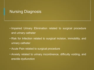 Nursing Diagnosis
• Impaired Urinary Elimination related to surgical procedure
and urinary catheter
• Risk for Infection related to surgical incision, immobility, and
urinary catheter
• Acute Pain related to surgical procedure
• Anxiety related to urinary incontinence, difficulty voiding, and
erectile dysfunction
 