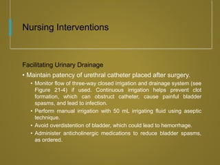 Nursing Interventions
Facilitating Urinary Drainage
• Maintain patency of urethral catheter placed after surgery.
• Monitor flow of three-way closed irrigation and drainage system (see
Figure 21-4) if used. Continuous irrigation helps prevent clot
formation, which can obstruct catheter, cause painful bladder
spasms, and lead to infection.
• Perform manual irrigation with 50 mL irrigating fluid using aseptic
technique.
• Avoid overdistention of bladder, which could lead to hemorrhage.
• Administer anticholinergic medications to reduce bladder spasms,
as ordered.
 