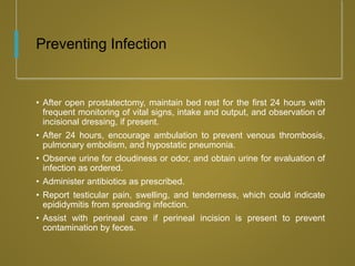 Preventing Infection
• After open prostatectomy, maintain bed rest for the first 24 hours with
frequent monitoring of vital signs, intake and output, and observation of
incisional dressing, if present.
• After 24 hours, encourage ambulation to prevent venous thrombosis,
pulmonary embolism, and hypostatic pneumonia.
• Observe urine for cloudiness or odor, and obtain urine for evaluation of
infection as ordered.
• Administer antibiotics as prescribed.
• Report testicular pain, swelling, and tenderness, which could indicate
epididymitis from spreading infection.
• Assist with perineal care if perineal incision is present to prevent
contamination by feces.
 