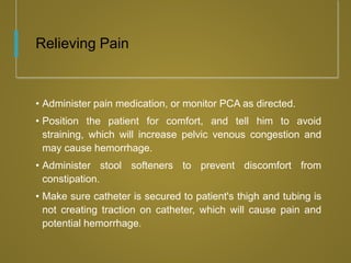 Relieving Pain
• Administer pain medication, or monitor PCA as directed.
• Position the patient for comfort, and tell him to avoid
straining, which will increase pelvic venous congestion and
may cause hemorrhage.
• Administer stool softeners to prevent discomfort from
constipation.
• Make sure catheter is secured to patient's thigh and tubing is
not creating traction on catheter, which will cause pain and
potential hemorrhage.
 