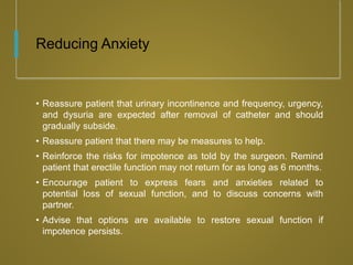 Reducing Anxiety
• Reassure patient that urinary incontinence and frequency, urgency,
and dysuria are expected after removal of catheter and should
gradually subside.
• Reassure patient that there may be measures to help.
• Reinforce the risks for impotence as told by the surgeon. Remind
patient that erectile function may not return for as long as 6 months.
• Encourage patient to express fears and anxieties related to
potential loss of sexual function, and to discuss concerns with
partner.
• Advise that options are available to restore sexual function if
impotence persists.
 