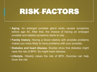 RISK FACTORS
• Aging. An enlarged prostate gland rarely causes symptoms
before age 40. After that, the chance of having an enlarged
prostate and related symptoms starts to rise.
• Family history. Having a blood relative with prostate problems
makes you more likely to have problems with your prostate.
• Diabetes and heart disease. Studies show that diabetes might
raise the risk of BPH. So might heart disease.
• Lifestyle. Obesity raises the risk of BPH. Exercise can help
lower the risk
 