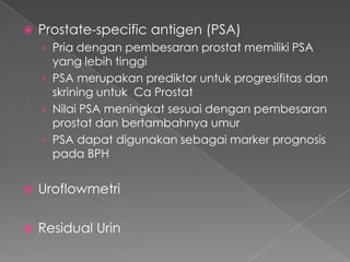    Prostate-specific antigen (PSA)
    › Pria dengan pembesaran prostat memiliki PSA
      yang lebih tinggi
    › PSA merupakan prediktor untuk progresifitas dan
      skrining untuk Ca Prostat
    › Nilai PSA meningkat sesuai dengan pembesaran
      prostat dan bertambahnya umur
    › PSA dapat digunakan sebagai marker prognosis
      pada BPH


   Uroflowmetri

   Residual Urin
 