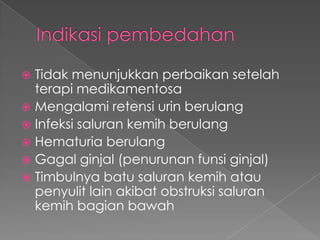  Tidak menunjukkan perbaikan setelah
  terapi medikamentosa
 Mengalami retensi urin berulang
 Infeksi saluran kemih berulang
 Hematuria berulang
 Gagal ginjal (penurunan funsi ginjal)
 Timbulnya batu saluran kemih atau
  penyulit lain akibat obstruksi saluran
  kemih bagian bawah
 