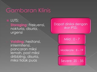    LUTS:
-   Storaging: Frekuensi,   Dapat dinilai dengan
    nokturia, disuria,           skor IPSS:
    urgensi
                                  Mild : 0 - 7
-   Voiding: hesitansi,
    intermitensi,
    pancaran miksi             Moderate : 8 – 19
    lemah, post miksi
    dribbling, disuria,
    miksi tidak puas            Severe: 20 - 35
 