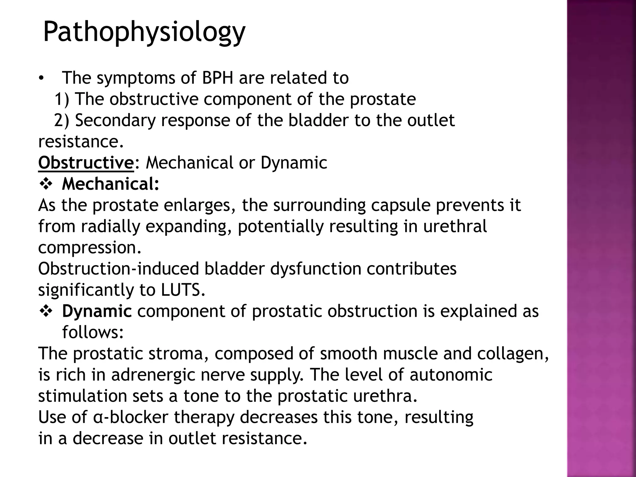 Pathophysiology
• The symptoms of BPH are related to
1) The obstructive component of the prostate
2) Secondary response of the bladder to the outlet
resistance.
Obstructive: Mechanical or Dynamic
 Mechanical:
As the prostate enlarges, the surrounding capsule prevents it
from radially expanding, potentially resulting in urethral
compression.
Obstruction-induced bladder dysfunction contributes
significantly to LUTS.
 Dynamic component of prostatic obstruction is explained as
follows:
The prostatic stroma, composed of smooth muscle and collagen,
is rich in adrenergic nerve supply. The level of autonomic
stimulation sets a tone to the prostatic urethra.
Use of α-blocker therapy decreases this tone, resulting
in a decrease in outlet resistance.
 