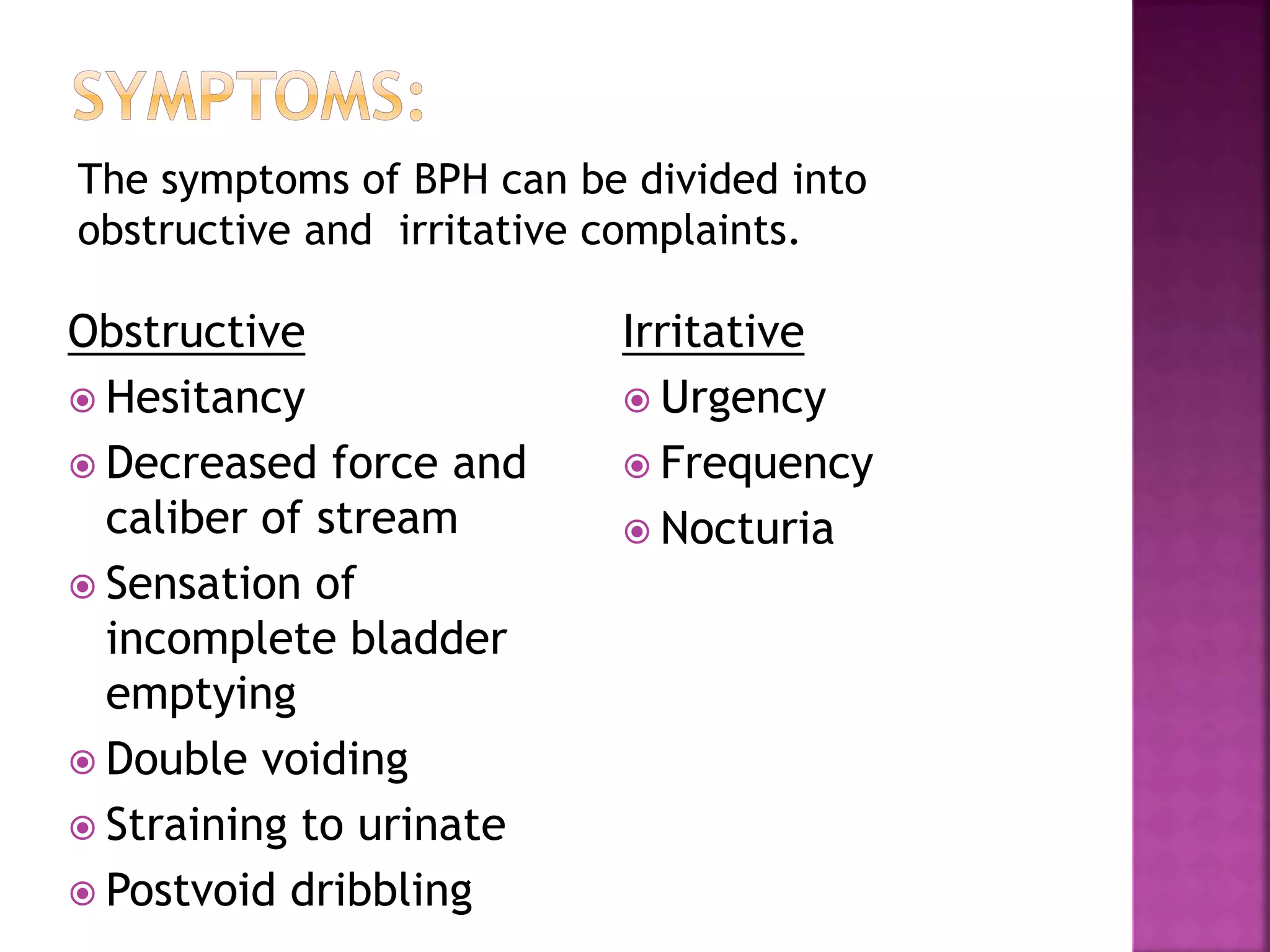 Obstructive
 Hesitancy
 Decreased force and
caliber of stream
 Sensation of
incomplete bladder
emptying
 Double voiding
 Straining to urinate
 Postvoid dribbling
Irritative
 Urgency
 Frequency
 Nocturia
The symptoms of BPH can be divided into
obstructive and irritative complaints.
 