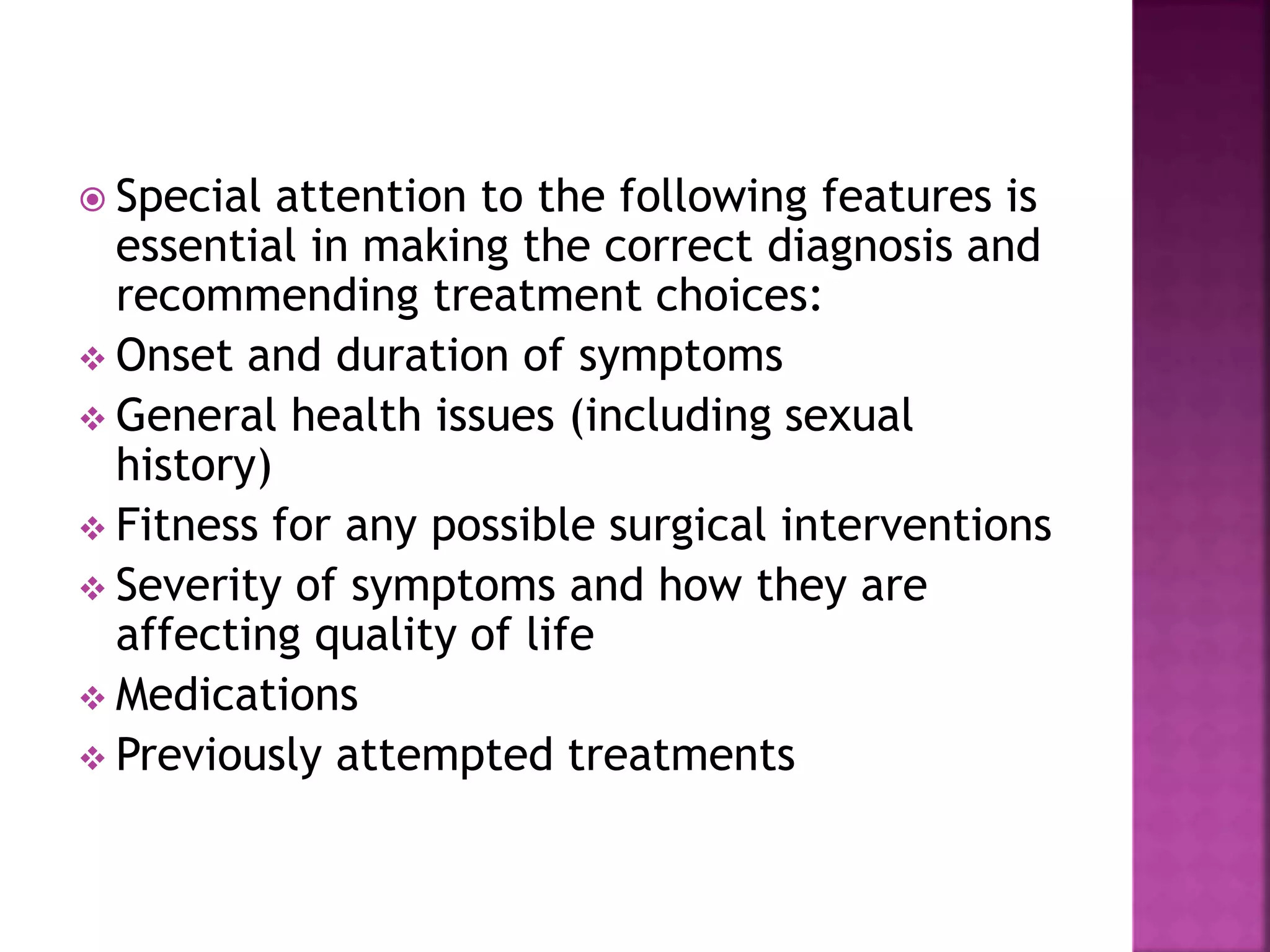  Special attention to the following features is
essential in making the correct diagnosis and
recommending treatment choices:
 Onset and duration of symptoms
 General health issues (including sexual
history)
 Fitness for any possible surgical interventions
 Severity of symptoms and how they are
affecting quality of life
 Medications
 Previously attempted treatments
 