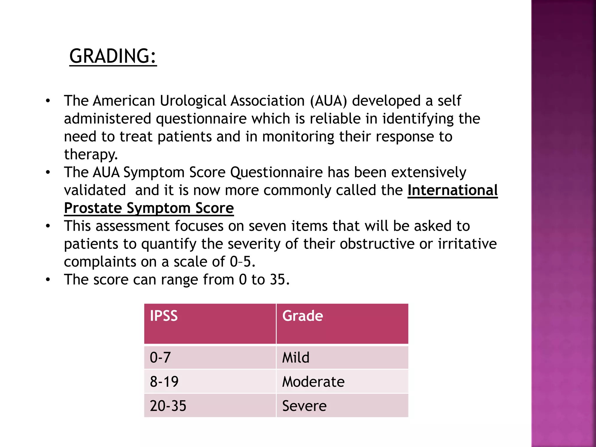 GRADING:
• The American Urological Association (AUA) developed a self
administered questionnaire which is reliable in identifying the
need to treat patients and in monitoring their response to
therapy.
• The AUA Symptom Score Questionnaire has been extensively
validated and it is now more commonly called the International
Prostate Symptom Score
• This assessment focuses on seven items that will be asked to
patients to quantify the severity of their obstructive or irritative
complaints on a scale of 0–5.
• The score can range from 0 to 35.
IPSS Grade
0-7 Mild
8-19 Moderate
20-35 Severe
 