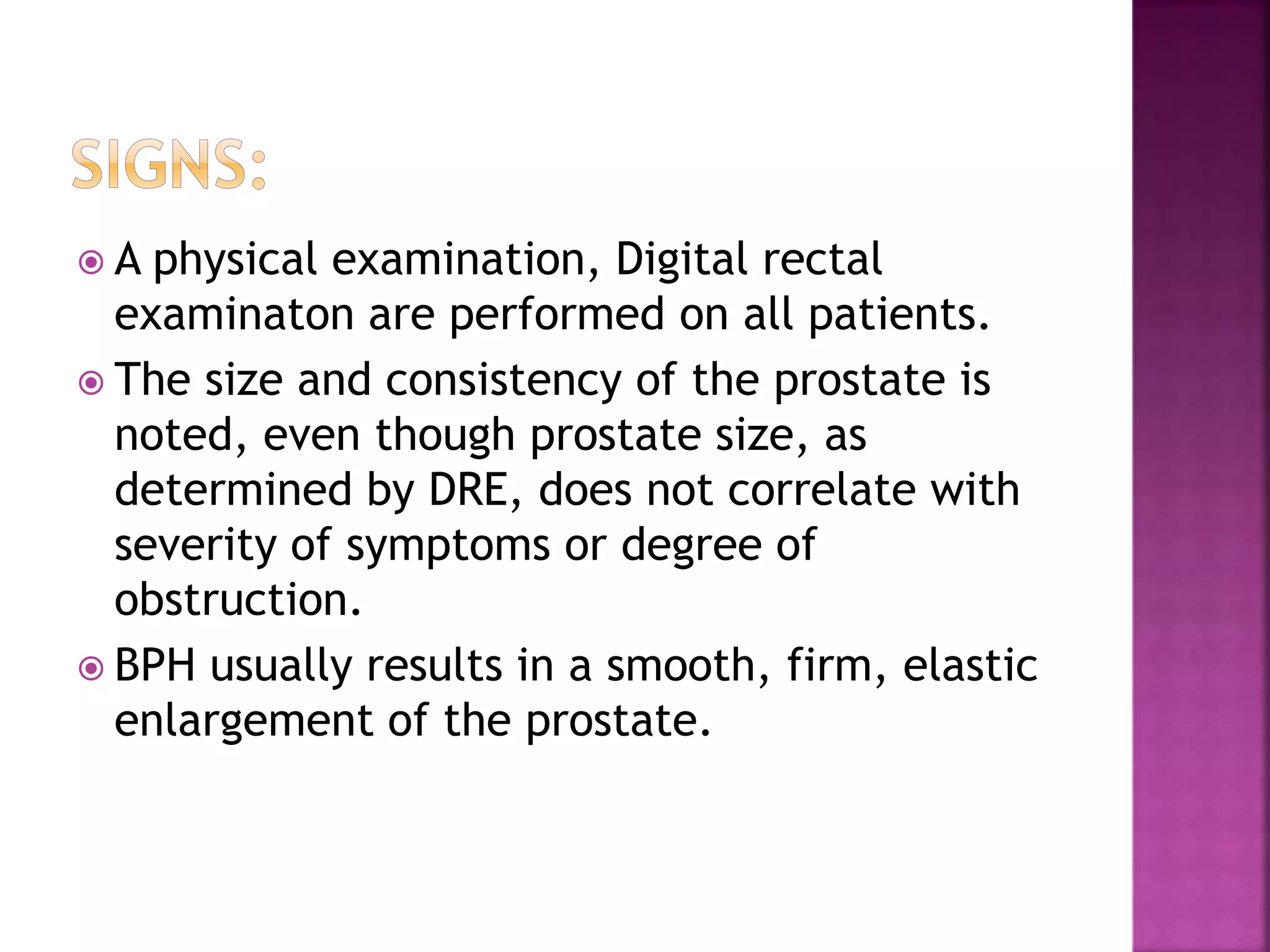  A physical examination, Digital rectal
examinaton are performed on all patients.
 The size and consistency of the prostate is
noted, even though prostate size, as
determined by DRE, does not correlate with
severity of symptoms or degree of
obstruction.
 BPH usually results in a smooth, firm, elastic
enlargement of the prostate.
 
