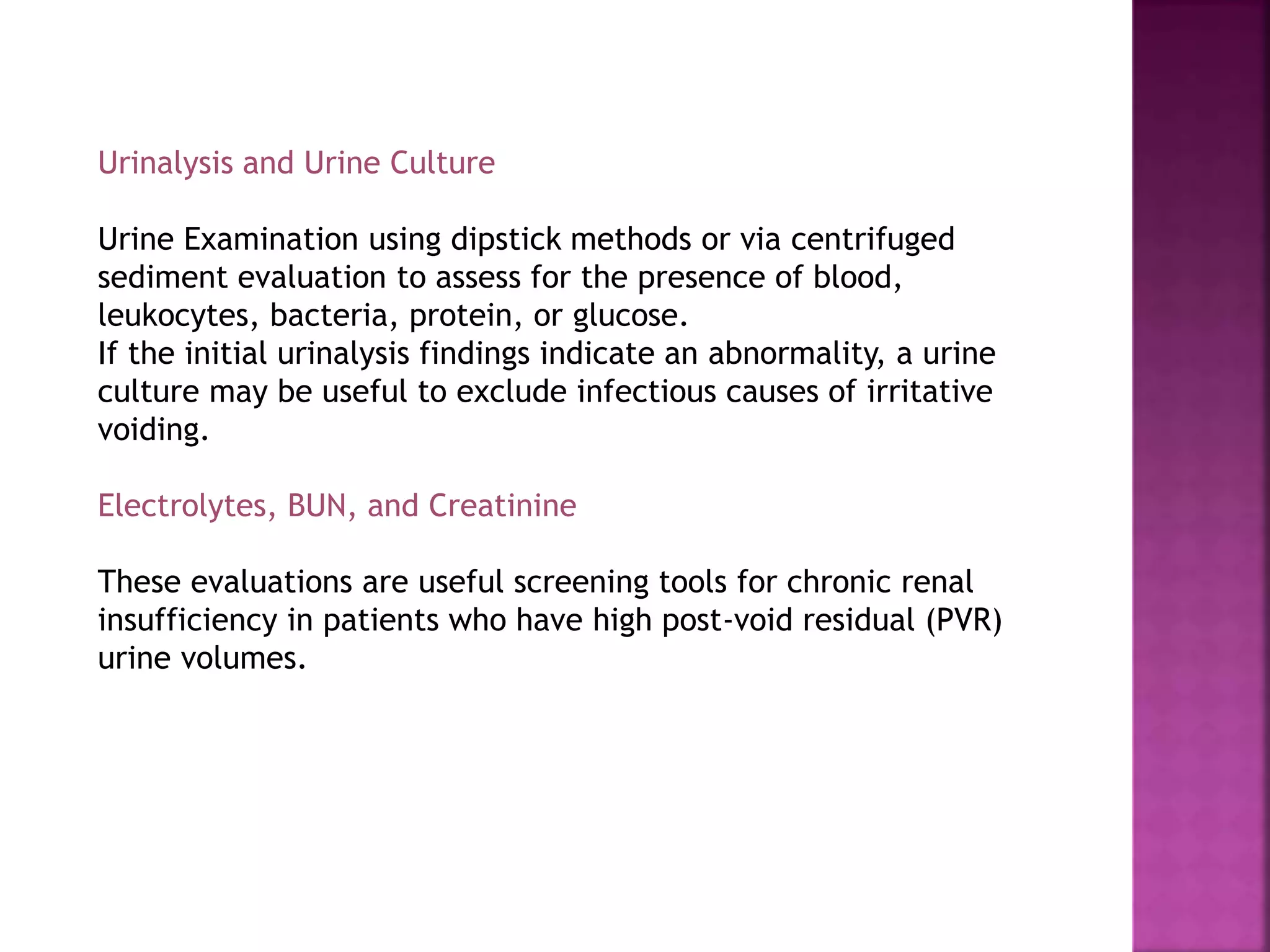 Urinalysis and Urine Culture
Urine Examination using dipstick methods or via centrifuged
sediment evaluation to assess for the presence of blood,
leukocytes, bacteria, protein, or glucose.
If the initial urinalysis findings indicate an abnormality, a urine
culture may be useful to exclude infectious causes of irritative
voiding.
Electrolytes, BUN, and Creatinine
These evaluations are useful screening tools for chronic renal
insufficiency in patients who have high post-void residual (PVR)
urine volumes.
 