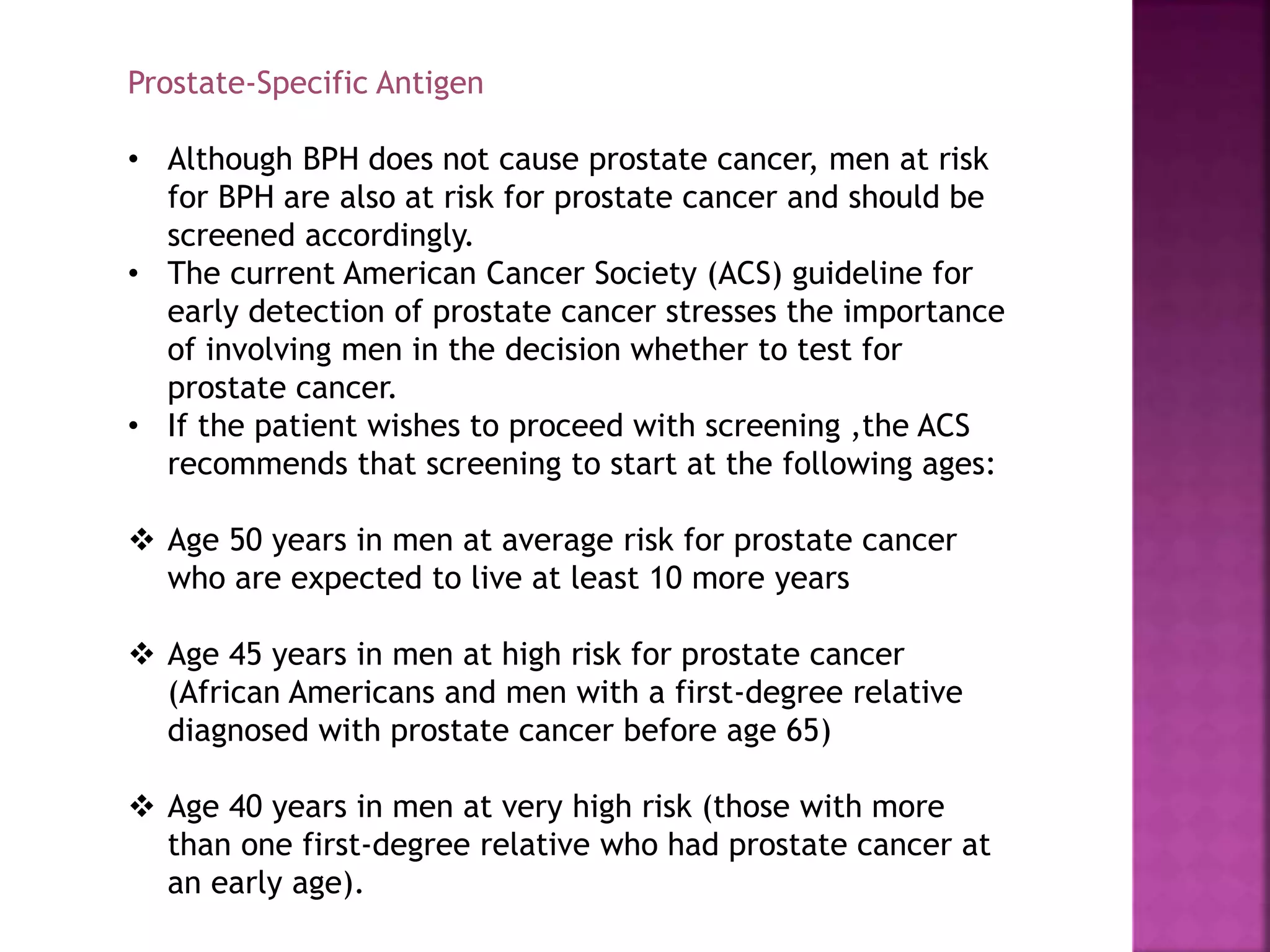 Prostate-Specific Antigen
• Although BPH does not cause prostate cancer, men at risk
for BPH are also at risk for prostate cancer and should be
screened accordingly.
• The current American Cancer Society (ACS) guideline for
early detection of prostate cancer stresses the importance
of involving men in the decision whether to test for
prostate cancer.
• If the patient wishes to proceed with screening ,the ACS
recommends that screening to start at the following ages:
 Age 50 years in men at average risk for prostate cancer
who are expected to live at least 10 more years
 Age 45 years in men at high risk for prostate cancer
(African Americans and men with a first-degree relative
diagnosed with prostate cancer before age 65)
 Age 40 years in men at very high risk (those with more
than one first-degree relative who had prostate cancer at
an early age).
 