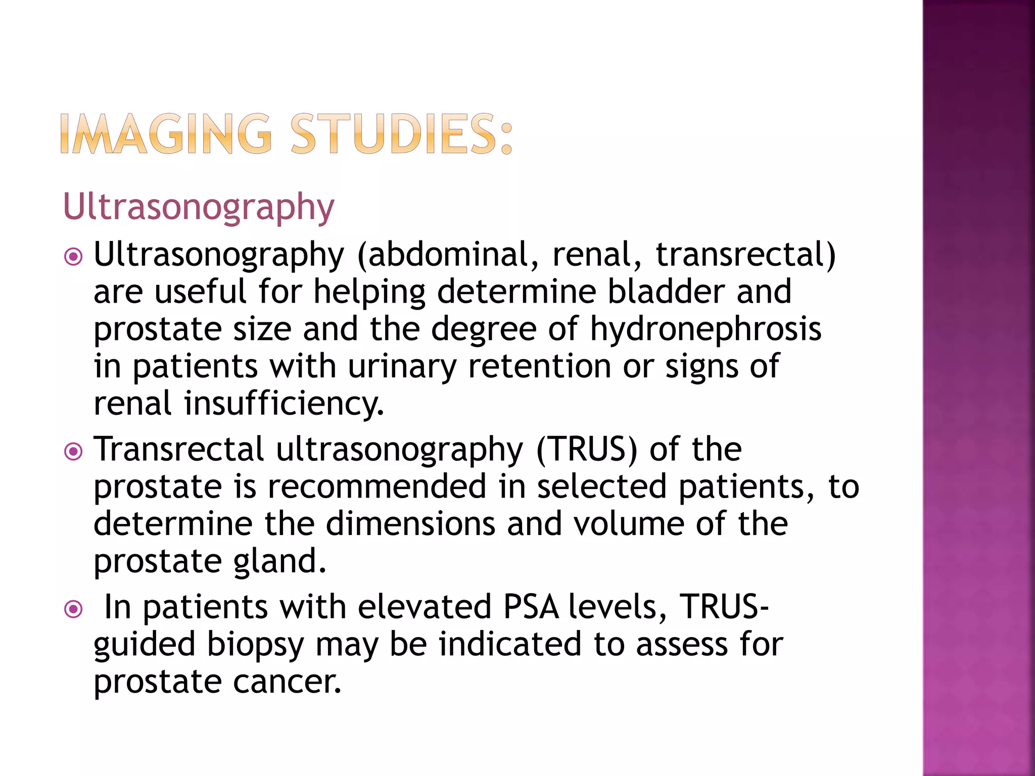Ultrasonography
 Ultrasonography (abdominal, renal, transrectal)
are useful for helping determine bladder and
prostate size and the degree of hydronephrosis
in patients with urinary retention or signs of
renal insufficiency.
 Transrectal ultrasonography (TRUS) of the
prostate is recommended in selected patients, to
determine the dimensions and volume of the
prostate gland.
 In patients with elevated PSA levels, TRUS-
guided biopsy may be indicated to assess for
prostate cancer.
 