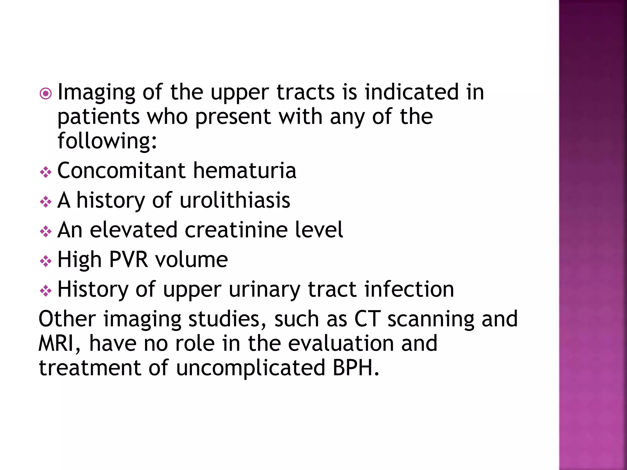  Imaging of the upper tracts is indicated in
patients who present with any of the
following:
 Concomitant hematuria
 A history of urolithiasis
 An elevated creatinine level
 High PVR volume
 History of upper urinary tract infection
Other imaging studies, such as CT scanning and
MRI, have no role in the evaluation and
treatment of uncomplicated BPH.
 