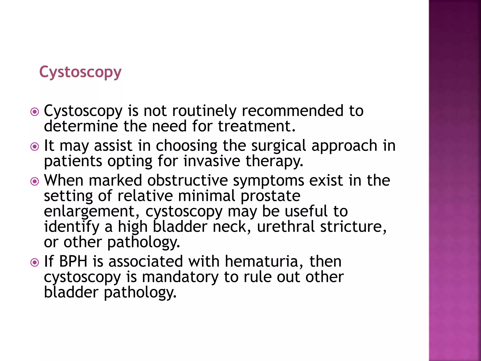 Cystoscopy
 Cystoscopy is not routinely recommended to
determine the need for treatment.
 It may assist in choosing the surgical approach in
patients opting for invasive therapy.
 When marked obstructive symptoms exist in the
setting of relative minimal prostate
enlargement, cystoscopy may be useful to
identify a high bladder neck, urethral stricture,
or other pathology.
 If BPH is associated with hematuria, then
cystoscopy is mandatory to rule out other
bladder pathology.
 