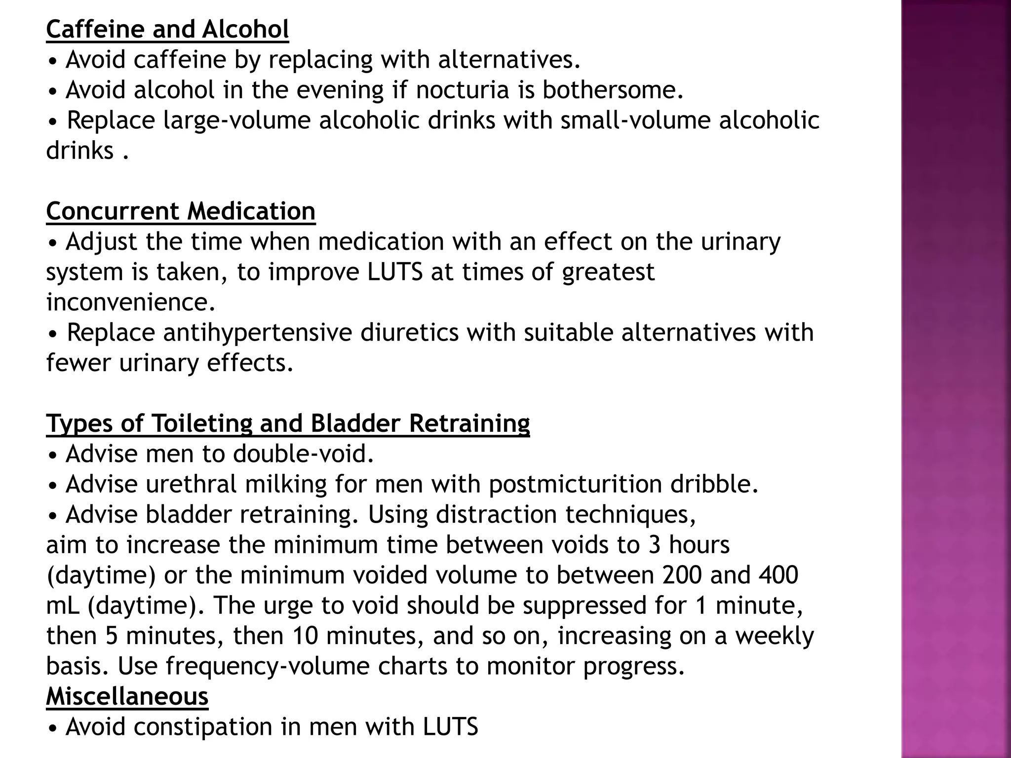 Caffeine and Alcohol
• Avoid caffeine by replacing with alternatives.
• Avoid alcohol in the evening if nocturia is bothersome.
• Replace large-volume alcoholic drinks with small-volume alcoholic
drinks .
Concurrent Medication
• Adjust the time when medication with an effect on the urinary
system is taken, to improve LUTS at times of greatest
inconvenience.
• Replace antihypertensive diuretics with suitable alternatives with
fewer urinary effects.
Types of Toileting and Bladder Retraining
• Advise men to double-void.
• Advise urethral milking for men with postmicturition dribble.
• Advise bladder retraining. Using distraction techniques,
aim to increase the minimum time between voids to 3 hours
(daytime) or the minimum voided volume to between 200 and 400
mL (daytime). The urge to void should be suppressed for 1 minute,
then 5 minutes, then 10 minutes, and so on, increasing on a weekly
basis. Use frequency-volume charts to monitor progress.
Miscellaneous
• Avoid constipation in men with LUTS
 