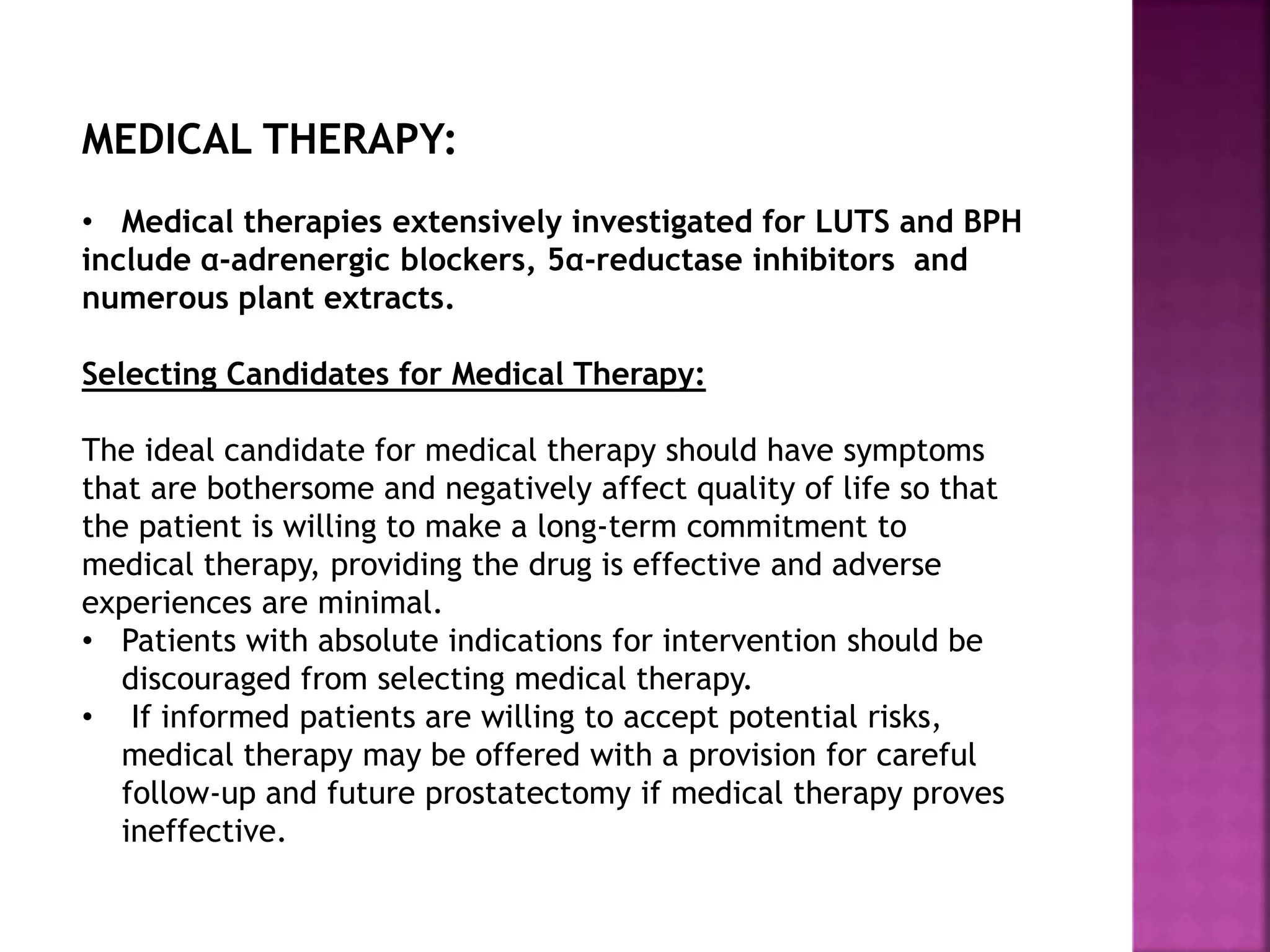 MEDICAL THERAPY:
• Medical therapies extensively investigated for LUTS and BPH
include α-adrenergic blockers, 5α-reductase inhibitors and
numerous plant extracts.
Selecting Candidates for Medical Therapy:
The ideal candidate for medical therapy should have symptoms
that are bothersome and negatively affect quality of life so that
the patient is willing to make a long-term commitment to
medical therapy, providing the drug is effective and adverse
experiences are minimal.
• Patients with absolute indications for intervention should be
discouraged from selecting medical therapy.
• If informed patients are willing to accept potential risks,
medical therapy may be offered with a provision for careful
follow-up and future prostatectomy if medical therapy proves
ineffective.
 