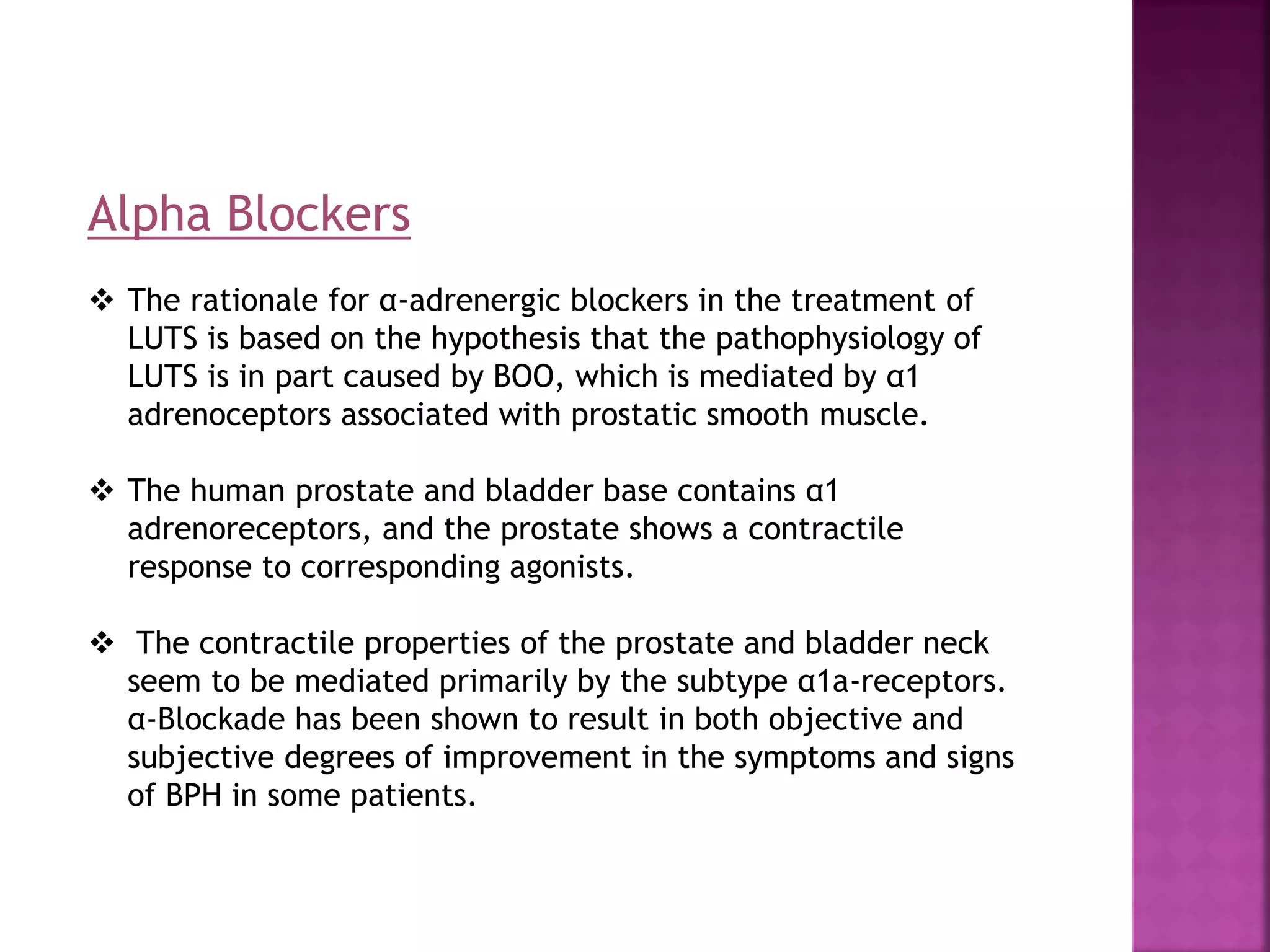 Alpha Blockers
 The rationale for α-adrenergic blockers in the treatment of
LUTS is based on the hypothesis that the pathophysiology of
LUTS is in part caused by BOO, which is mediated by α1
adrenoceptors associated with prostatic smooth muscle.
 The human prostate and bladder base contains α1
adrenoreceptors, and the prostate shows a contractile
response to corresponding agonists.
 The contractile properties of the prostate and bladder neck
seem to be mediated primarily by the subtype α1a-receptors.
α-Blockade has been shown to result in both objective and
subjective degrees of improvement in the symptoms and signs
of BPH in some patients.
 