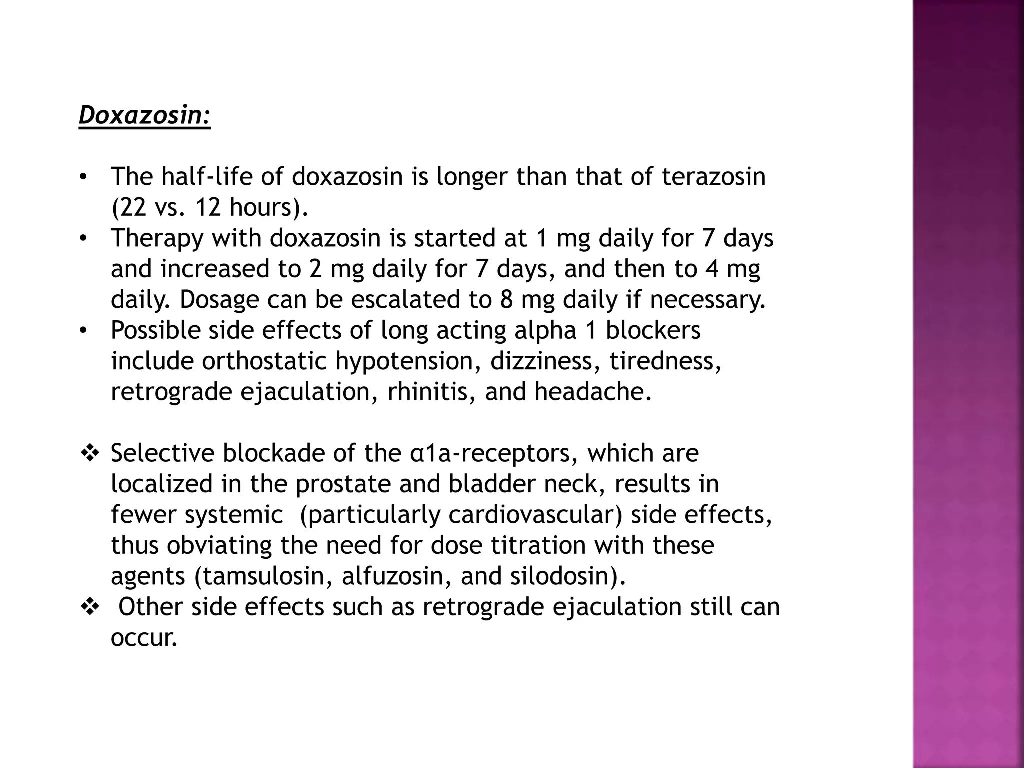 Doxazosin:
• The half-life of doxazosin is longer than that of terazosin
(22 vs. 12 hours).
• Therapy with doxazosin is started at 1 mg daily for 7 days
and increased to 2 mg daily for 7 days, and then to 4 mg
daily. Dosage can be escalated to 8 mg daily if necessary.
• Possible side effects of long acting alpha 1 blockers
include orthostatic hypotension, dizziness, tiredness,
retrograde ejaculation, rhinitis, and headache.
 Selective blockade of the α1a-receptors, which are
localized in the prostate and bladder neck, results in
fewer systemic (particularly cardiovascular) side effects,
thus obviating the need for dose titration with these
agents (tamsulosin, alfuzosin, and silodosin).
 Other side effects such as retrograde ejaculation still can
occur.
 