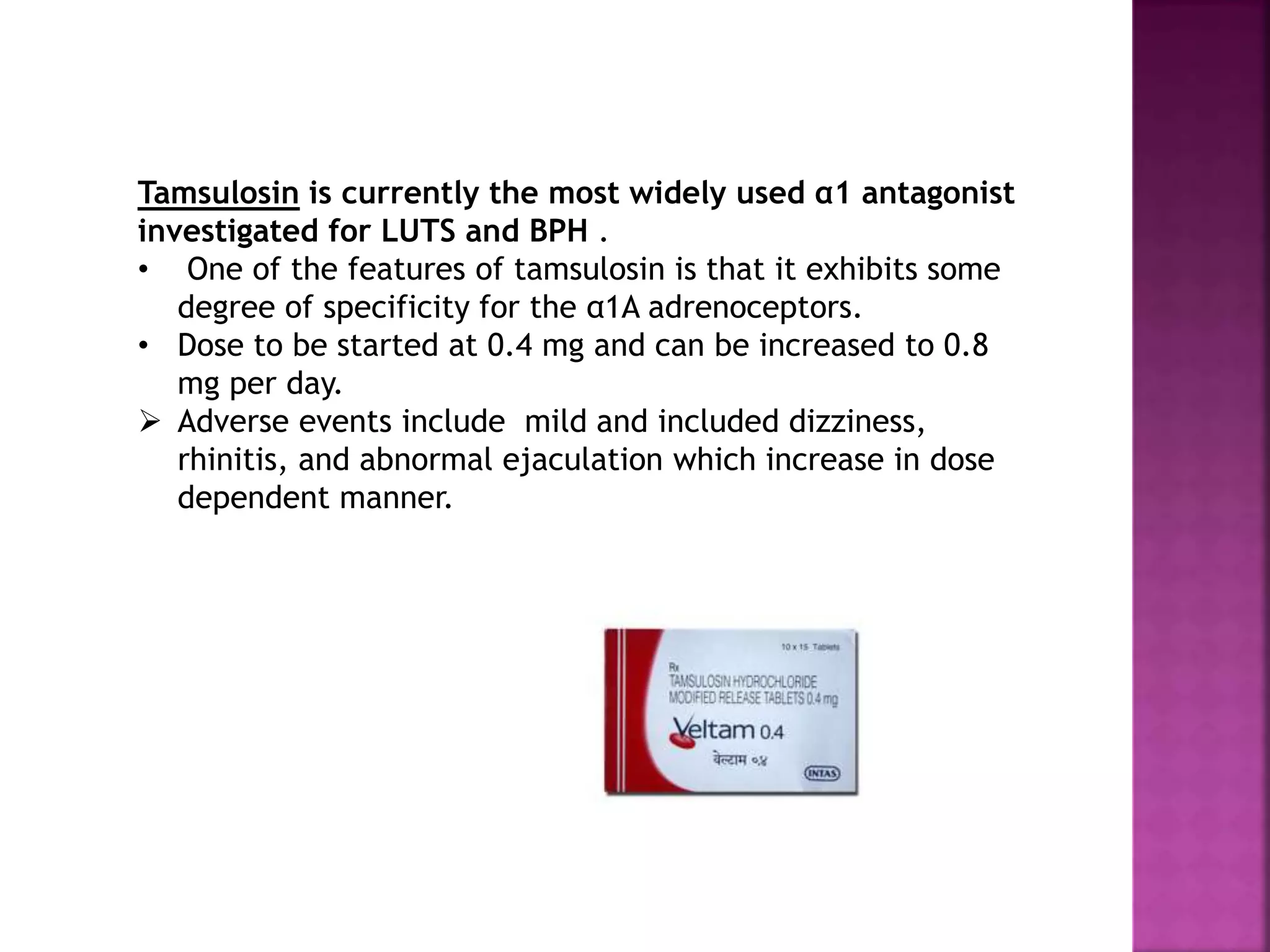 Tamsulosin is currently the most widely used α1 antagonist
investigated for LUTS and BPH .
• One of the features of tamsulosin is that it exhibits some
degree of specificity for the α1A adrenoceptors.
• Dose to be started at 0.4 mg and can be increased to 0.8
mg per day.
 Adverse events include mild and included dizziness,
rhinitis, and abnormal ejaculation which increase in dose
dependent manner.
 