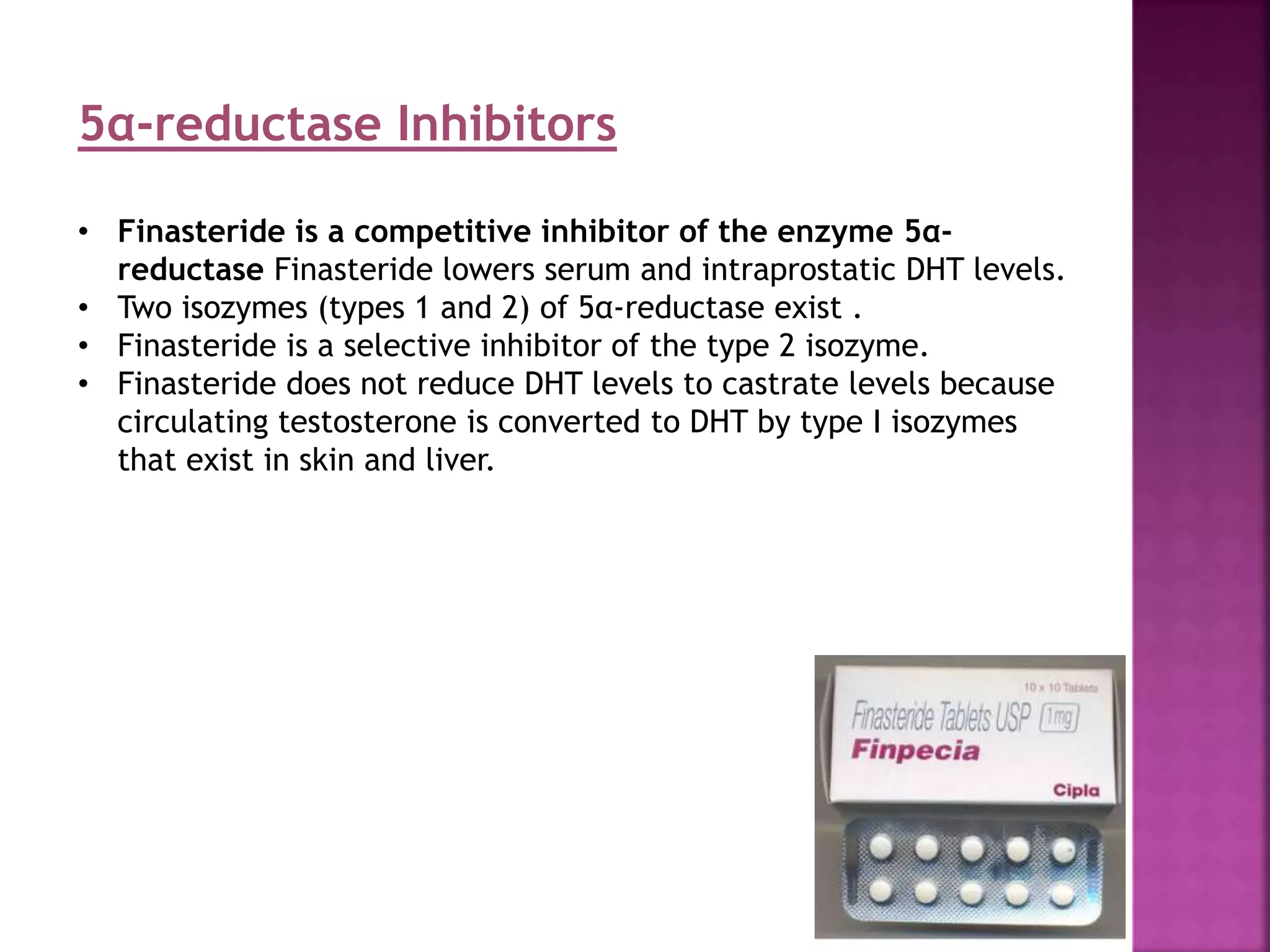 5α-reductase Inhibitors
• Finasteride is a competitive inhibitor of the enzyme 5α-
reductase Finasteride lowers serum and intraprostatic DHT levels.
• Two isozymes (types 1 and 2) of 5α-reductase exist .
• Finasteride is a selective inhibitor of the type 2 isozyme.
• Finasteride does not reduce DHT levels to castrate levels because
circulating testosterone is converted to DHT by type I isozymes
that exist in skin and liver.
 