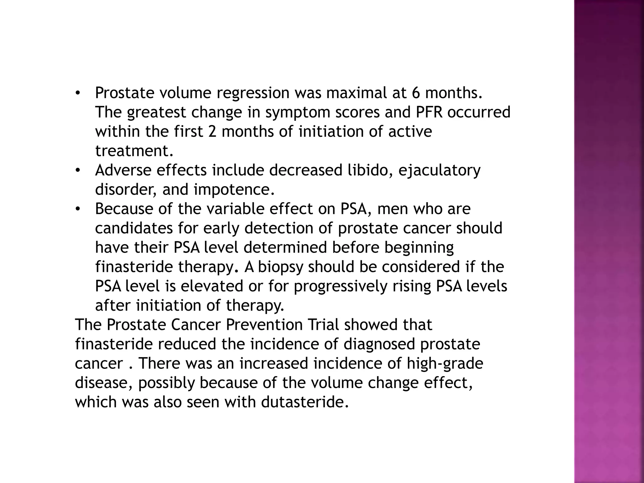 • Prostate volume regression was maximal at 6 months.
The greatest change in symptom scores and PFR occurred
within the first 2 months of initiation of active
treatment.
• Adverse effects include decreased libido, ejaculatory
disorder, and impotence.
• Because of the variable effect on PSA, men who are
candidates for early detection of prostate cancer should
have their PSA level determined before beginning
finasteride therapy. A biopsy should be considered if the
PSA level is elevated or for progressively rising PSA levels
after initiation of therapy.
The Prostate Cancer Prevention Trial showed that
finasteride reduced the incidence of diagnosed prostate
cancer . There was an increased incidence of high-grade
disease, possibly because of the volume change effect,
which was also seen with dutasteride.
 