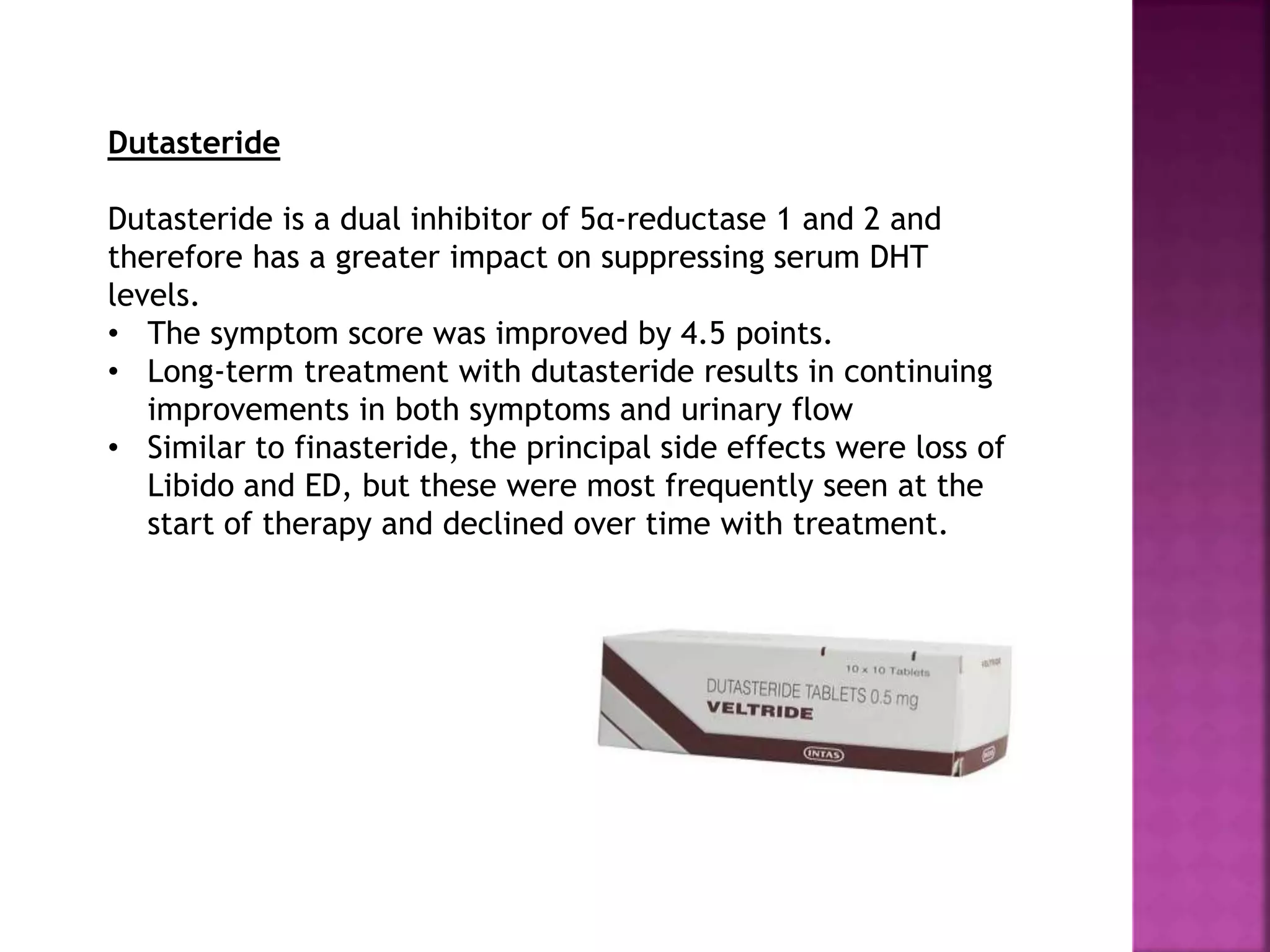 Dutasteride
Dutasteride is a dual inhibitor of 5α-reductase 1 and 2 and
therefore has a greater impact on suppressing serum DHT
levels.
• The symptom score was improved by 4.5 points.
• Long-term treatment with dutasteride results in continuing
improvements in both symptoms and urinary flow
• Similar to finasteride, the principal side effects were loss of
Libido and ED, but these were most frequently seen at the
start of therapy and declined over time with treatment.
 