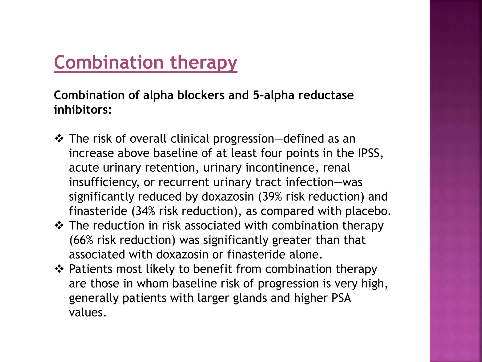 Combination therapy
Combination of alpha blockers and 5-alpha reductase
inhibitors:
 The risk of overall clinical progression—defined as an
increase above baseline of at least four points in the IPSS,
acute urinary retention, urinary incontinence, renal
insufficiency, or recurrent urinary tract infection—was
significantly reduced by doxazosin (39% risk reduction) and
finasteride (34% risk reduction), as compared with placebo.
 The reduction in risk associated with combination therapy
(66% risk reduction) was significantly greater than that
associated with doxazosin or finasteride alone.
 Patients most likely to benefit from combination therapy
are those in whom baseline risk of progression is very high,
generally patients with larger glands and higher PSA
values.
 