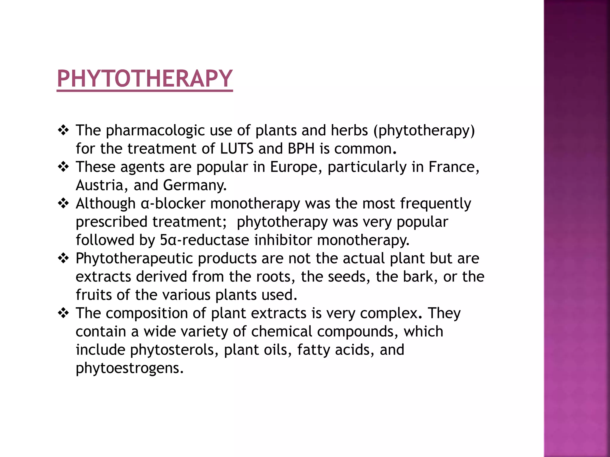 PHYTOTHERAPY
 The pharmacologic use of plants and herbs (phytotherapy)
for the treatment of LUTS and BPH is common.
 These agents are popular in Europe, particularly in France,
Austria, and Germany.
 Although α-blocker monotherapy was the most frequently
prescribed treatment; phytotherapy was very popular
followed by 5α-reductase inhibitor monotherapy.
 Phytotherapeutic products are not the actual plant but are
extracts derived from the roots, the seeds, the bark, or the
fruits of the various plants used.
 The composition of plant extracts is very complex. They
contain a wide variety of chemical compounds, which
include phytosterols, plant oils, fatty acids, and
phytoestrogens.
 