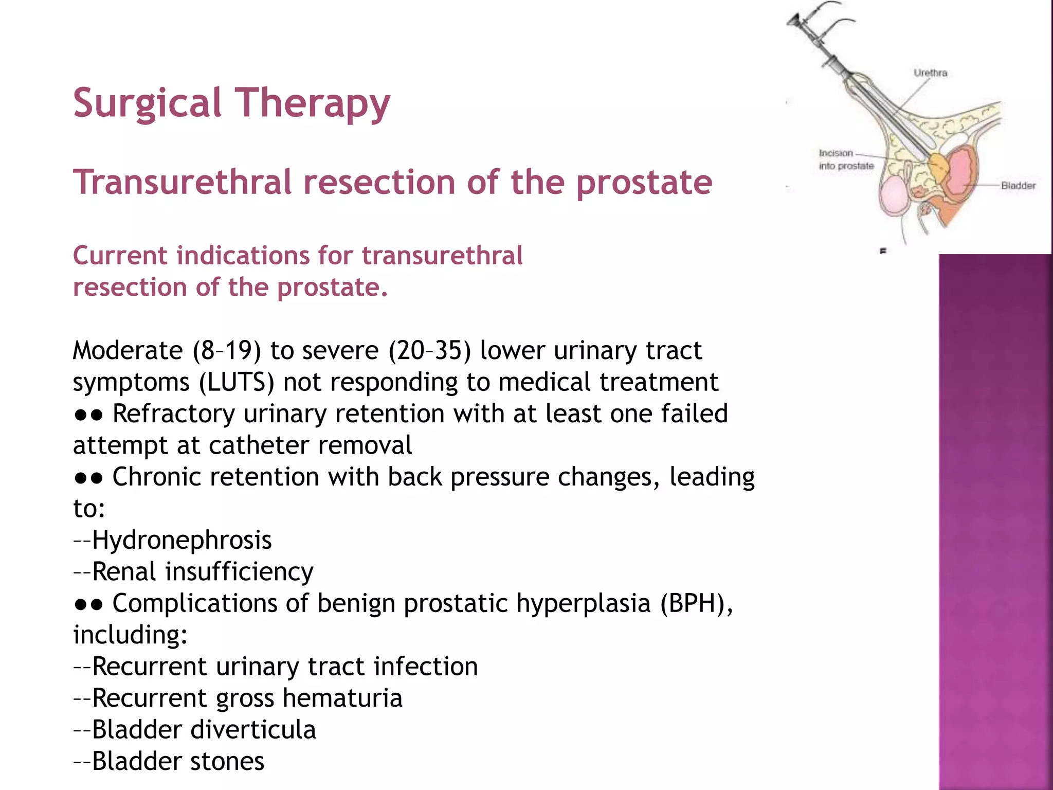 Surgical Therapy
Transurethral resection of the prostate
Current indications for transurethral
resection of the prostate.
Moderate (8–19) to severe (20–35) lower urinary tract
symptoms (LUTS) not responding to medical treatment
●● Refractory urinary retention with at least one failed
attempt at catheter removal
●● Chronic retention with back pressure changes, leading
to:
––Hydronephrosis
––Renal insufficiency
●● Complications of benign prostatic hyperplasia (BPH),
including:
––Recurrent urinary tract infection
––Recurrent gross hematuria
––Bladder diverticula
––Bladder stones
 