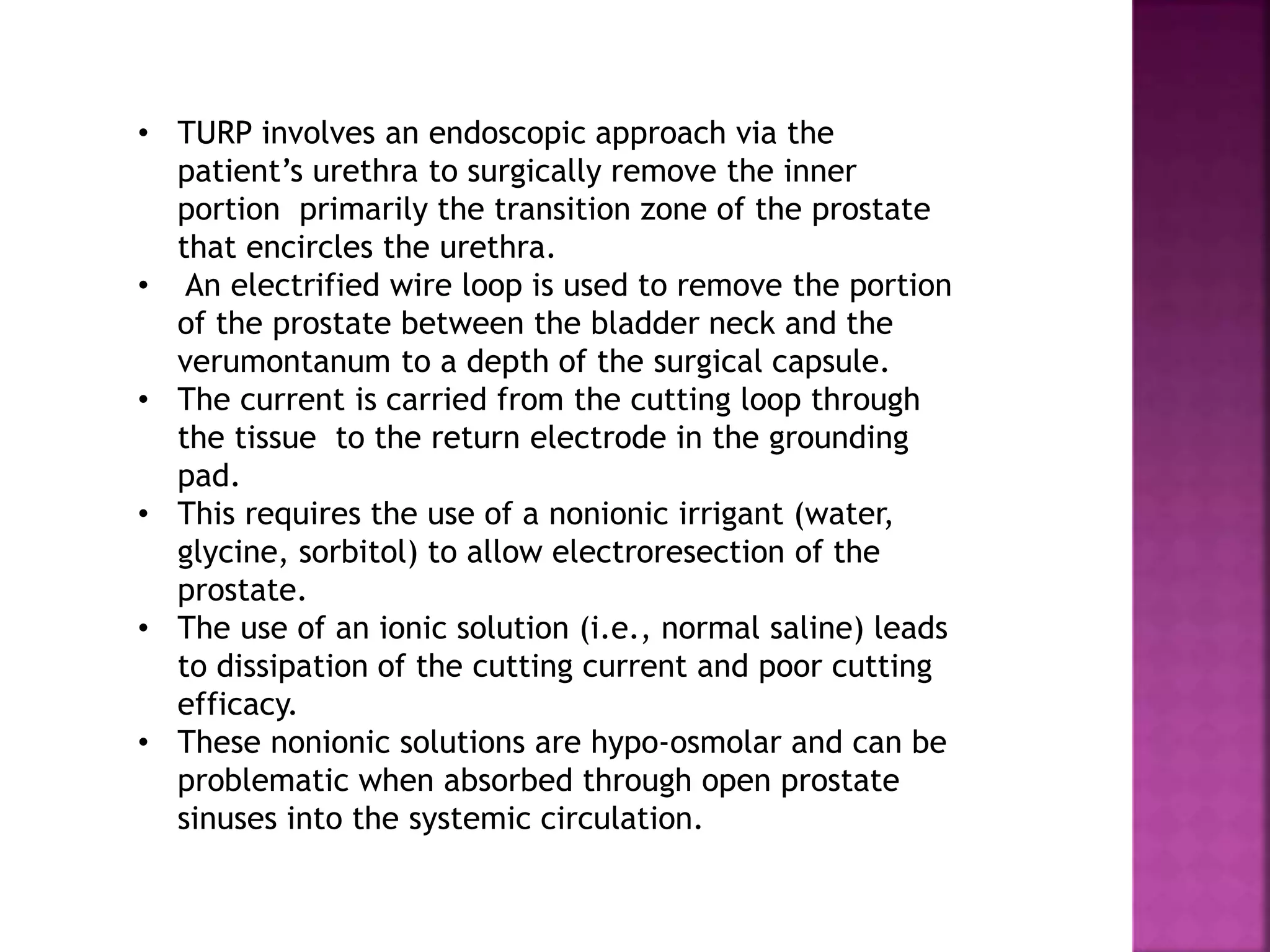 • TURP involves an endoscopic approach via the
patient’s urethra to surgically remove the inner
portion primarily the transition zone of the prostate
that encircles the urethra.
• An electrified wire loop is used to remove the portion
of the prostate between the bladder neck and the
verumontanum to a depth of the surgical capsule.
• The current is carried from the cutting loop through
the tissue to the return electrode in the grounding
pad.
• This requires the use of a nonionic irrigant (water,
glycine, sorbitol) to allow electroresection of the
prostate.
• The use of an ionic solution (i.e., normal saline) leads
to dissipation of the cutting current and poor cutting
efficacy.
• These nonionic solutions are hypo-osmolar and can be
problematic when absorbed through open prostate
sinuses into the systemic circulation.
 