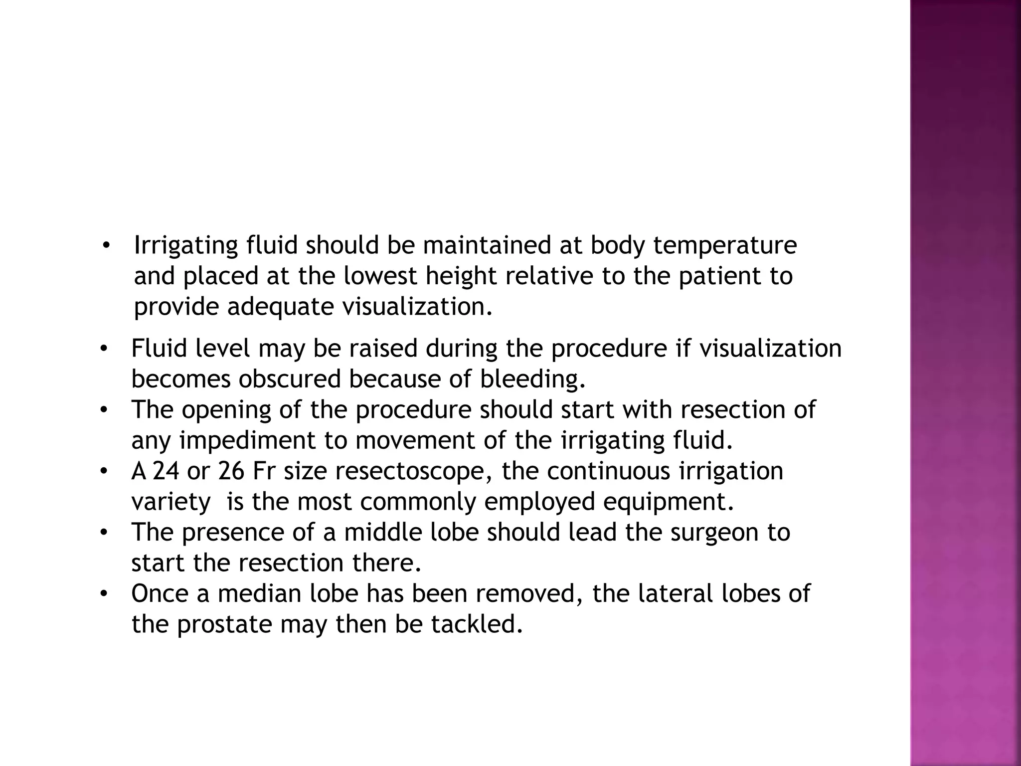 • Fluid level may be raised during the procedure if visualization
becomes obscured because of bleeding.
• The opening of the procedure should start with resection of
any impediment to movement of the irrigating fluid.
• A 24 or 26 Fr size resectoscope, the continuous irrigation
variety is the most commonly employed equipment.
• The presence of a middle lobe should lead the surgeon to
start the resection there.
• Once a median lobe has been removed, the lateral lobes of
the prostate may then be tackled.
• Irrigating fluid should be maintained at body temperature
and placed at the lowest height relative to the patient to
provide adequate visualization.
 