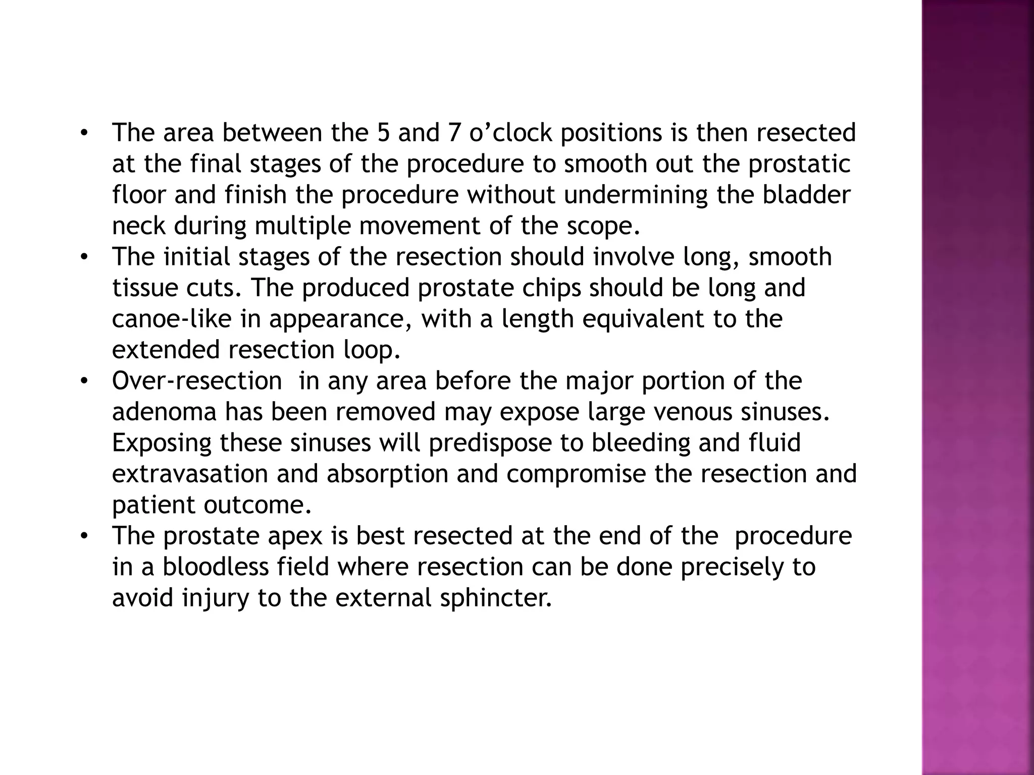 • The area between the 5 and 7 o’clock positions is then resected
at the final stages of the procedure to smooth out the prostatic
floor and finish the procedure without undermining the bladder
neck during multiple movement of the scope.
• The initial stages of the resection should involve long, smooth
tissue cuts. The produced prostate chips should be long and
canoe-like in appearance, with a length equivalent to the
extended resection loop.
• Over-resection in any area before the major portion of the
adenoma has been removed may expose large venous sinuses.
Exposing these sinuses will predispose to bleeding and fluid
extravasation and absorption and compromise the resection and
patient outcome.
• The prostate apex is best resected at the end of the procedure
in a bloodless field where resection can be done precisely to
avoid injury to the external sphincter.
 