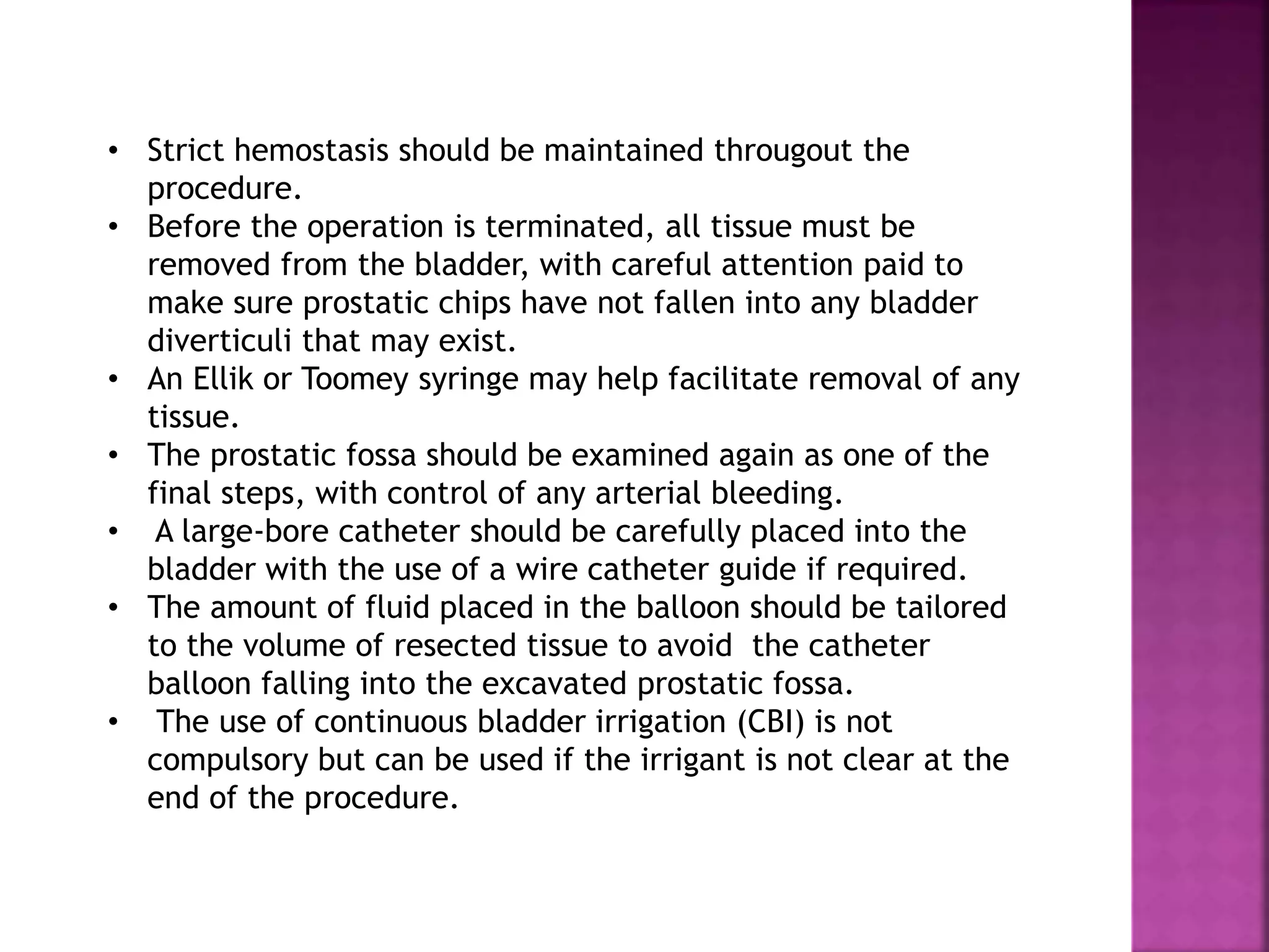 • Strict hemostasis should be maintained througout the
procedure.
• Before the operation is terminated, all tissue must be
removed from the bladder, with careful attention paid to
make sure prostatic chips have not fallen into any bladder
diverticuli that may exist.
• An Ellik or Toomey syringe may help facilitate removal of any
tissue.
• The prostatic fossa should be examined again as one of the
final steps, with control of any arterial bleeding.
• A large-bore catheter should be carefully placed into the
bladder with the use of a wire catheter guide if required.
• The amount of fluid placed in the balloon should be tailored
to the volume of resected tissue to avoid the catheter
balloon falling into the excavated prostatic fossa.
• The use of continuous bladder irrigation (CBI) is not
compulsory but can be used if the irrigant is not clear at the
end of the procedure.
 