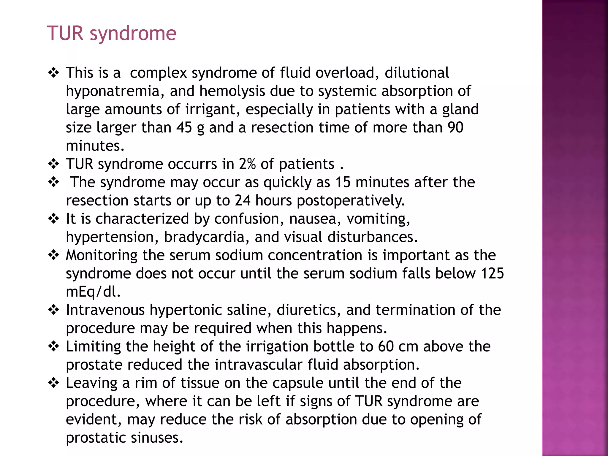 TUR syndrome
 This is a complex syndrome of fluid overload, dilutional
hyponatremia, and hemolysis due to systemic absorption of
large amounts of irrigant, especially in patients with a gland
size larger than 45 g and a resection time of more than 90
minutes.
 TUR syndrome occurrs in 2% of patients .
 The syndrome may occur as quickly as 15 minutes after the
resection starts or up to 24 hours postoperatively.
 It is characterized by confusion, nausea, vomiting,
hypertension, bradycardia, and visual disturbances.
 Monitoring the serum sodium concentration is important as the
syndrome does not occur until the serum sodium falls below 125
mEq/dl.
 Intravenous hypertonic saline, diuretics, and termination of the
procedure may be required when this happens.
 Limiting the height of the irrigation bottle to 60 cm above the
prostate reduced the intravascular fluid absorption.
 Leaving a rim of tissue on the capsule until the end of the
procedure, where it can be left if signs of TUR syndrome are
evident, may reduce the risk of absorption due to opening of
prostatic sinuses.
 