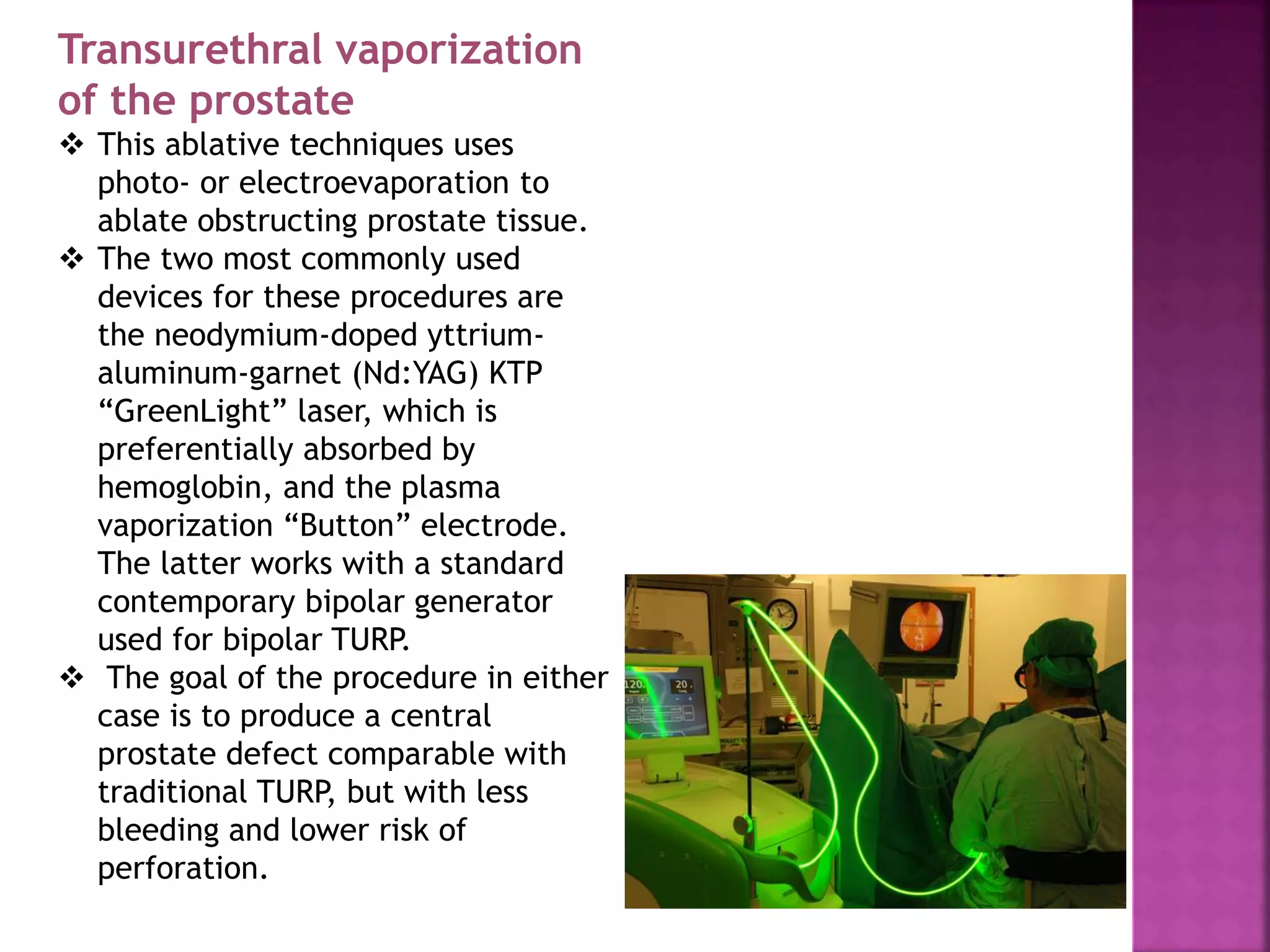 Transurethral vaporization
of the prostate
 This ablative techniques uses
photo- or electroevaporation to
ablate obstructing prostate tissue.
 The two most commonly used
devices for these procedures are
the neodymium-doped yttrium-
aluminum-garnet (Nd:YAG) KTP
“GreenLight” laser, which is
preferentially absorbed by
hemoglobin, and the plasma
vaporization “Button” electrode.
The latter works with a standard
contemporary bipolar generator
used for bipolar TURP.
 The goal of the procedure in either
case is to produce a central
prostate defect comparable with
traditional TURP, but with less
bleeding and lower risk of
perforation.
 