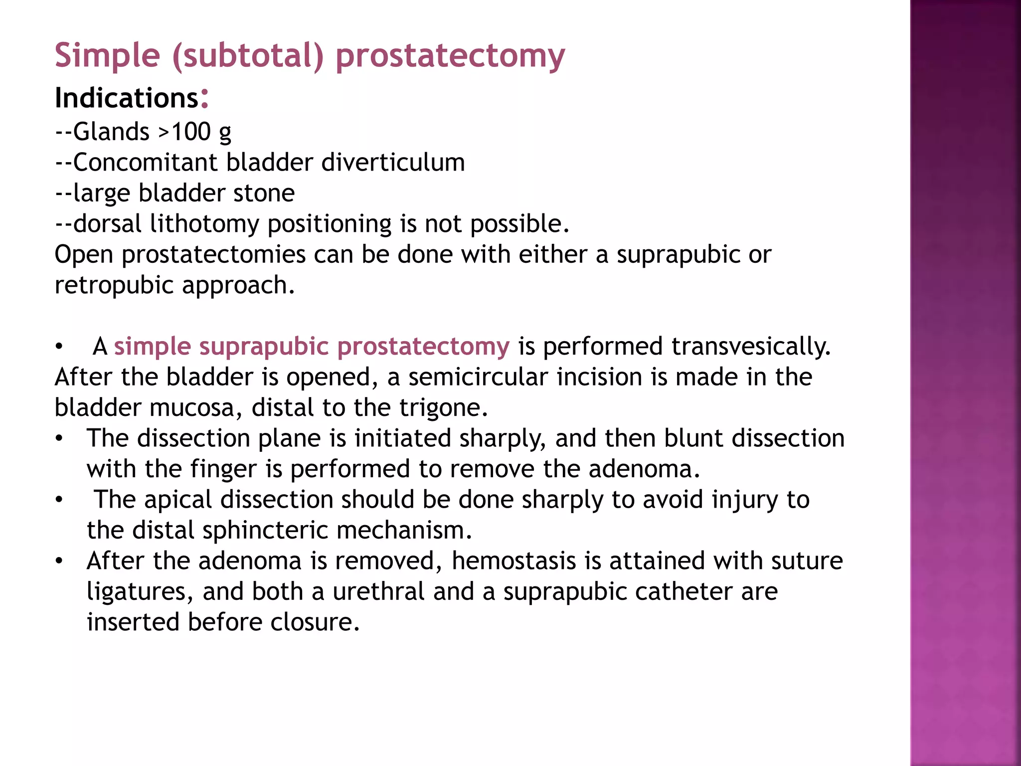Simple (subtotal) prostatectomy
Indications:
--Glands >100 g
--Concomitant bladder diverticulum
--large bladder stone
--dorsal lithotomy positioning is not possible.
Open prostatectomies can be done with either a suprapubic or
retropubic approach.
• A simple suprapubic prostatectomy is performed transvesically.
After the bladder is opened, a semicircular incision is made in the
bladder mucosa, distal to the trigone.
• The dissection plane is initiated sharply, and then blunt dissection
with the finger is performed to remove the adenoma.
• The apical dissection should be done sharply to avoid injury to
the distal sphincteric mechanism.
• After the adenoma is removed, hemostasis is attained with suture
ligatures, and both a urethral and a suprapubic catheter are
inserted before closure.
 