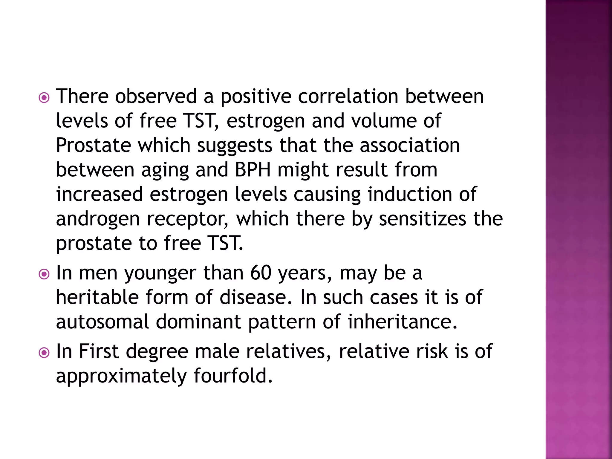  There observed a positive correlation between
levels of free TST, estrogen and volume of
Prostate which suggests that the association
between aging and BPH might result from
increased estrogen levels causing induction of
androgen receptor, which there by sensitizes the
prostate to free TST.
 In men younger than 60 years, may be a
heritable form of disease. In such cases it is of
autosomal dominant pattern of inheritance.
 In First degree male relatives, relative risk is of
approximately fourfold.
 