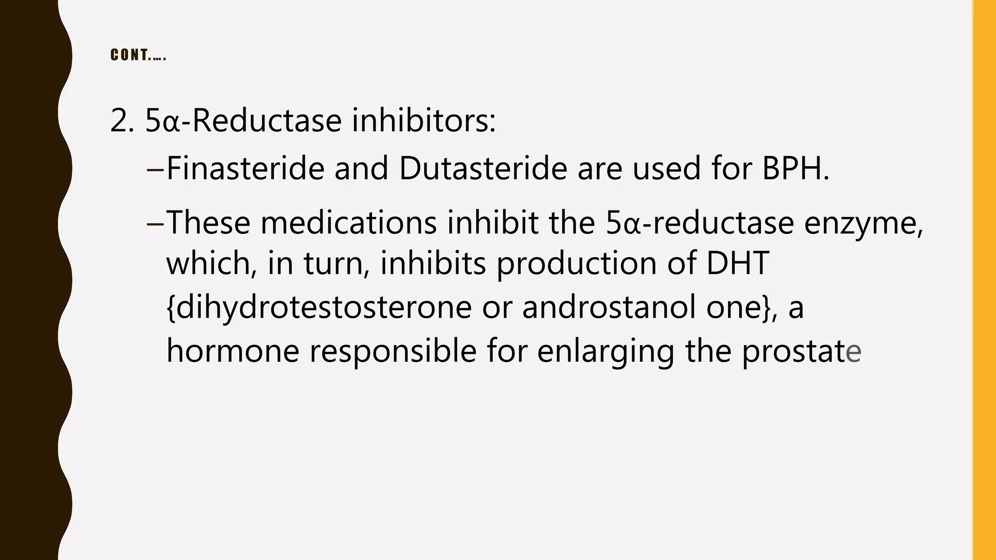 CONT.….
2. 5α-Reductase inhibitors:
–Finasteride and Dutasteride are used for BPH.
–These medications inhibit the 5α-reductase enzyme,
which, in turn, inhibits production of DHT
{dihydrotestosterone or androstanol one}, a
hormone responsible for enlarging the prostate
 