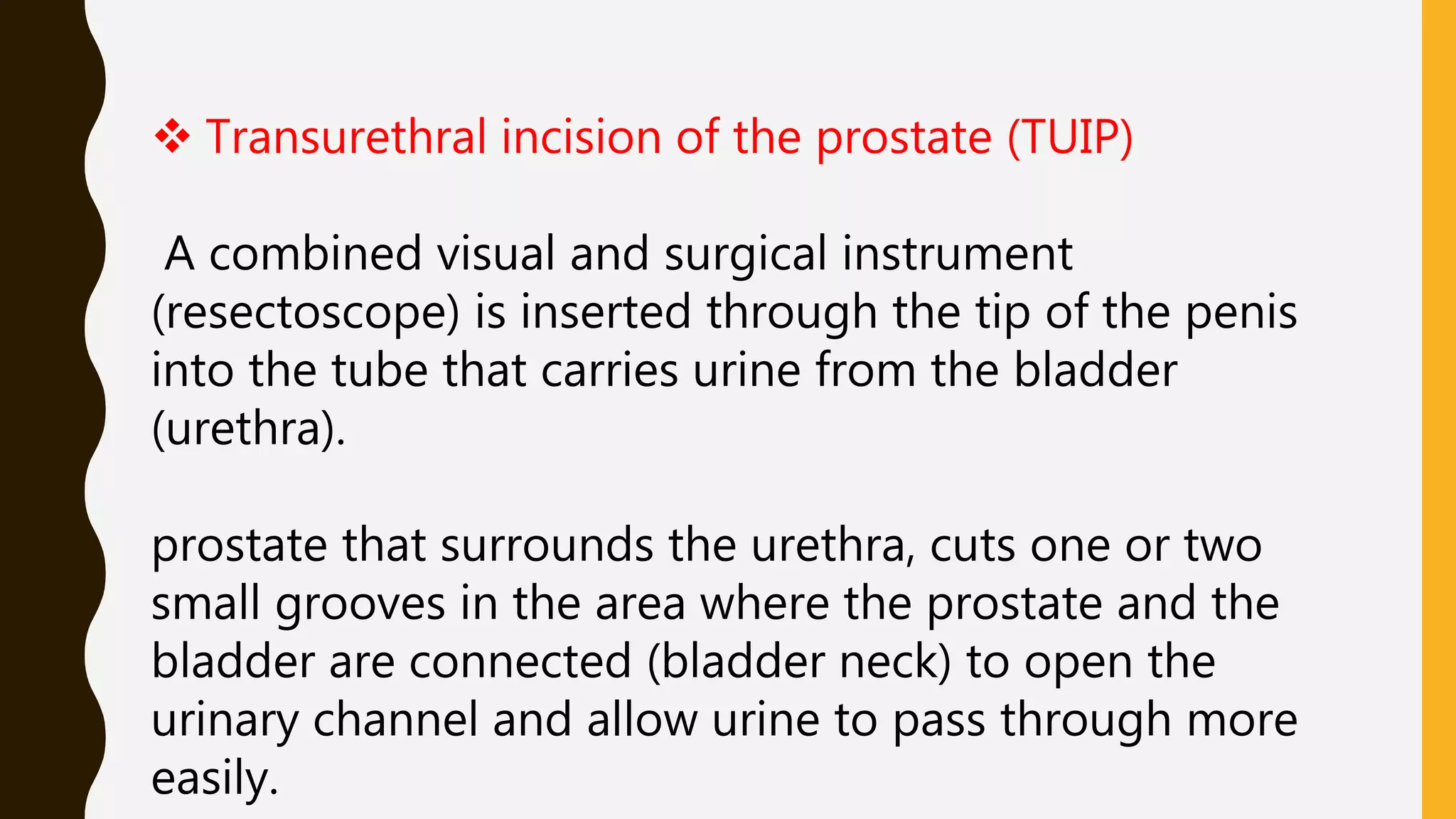  Transurethral incision of the prostate (TUIP)
A combined visual and surgical instrument
(resectoscope) is inserted through the tip of the penis
into the tube that carries urine from the bladder
(urethra).
prostate that surrounds the urethra, cuts one or two
small grooves in the area where the prostate and the
bladder are connected (bladder neck) to open the
urinary channel and allow urine to pass through more
easily.
 