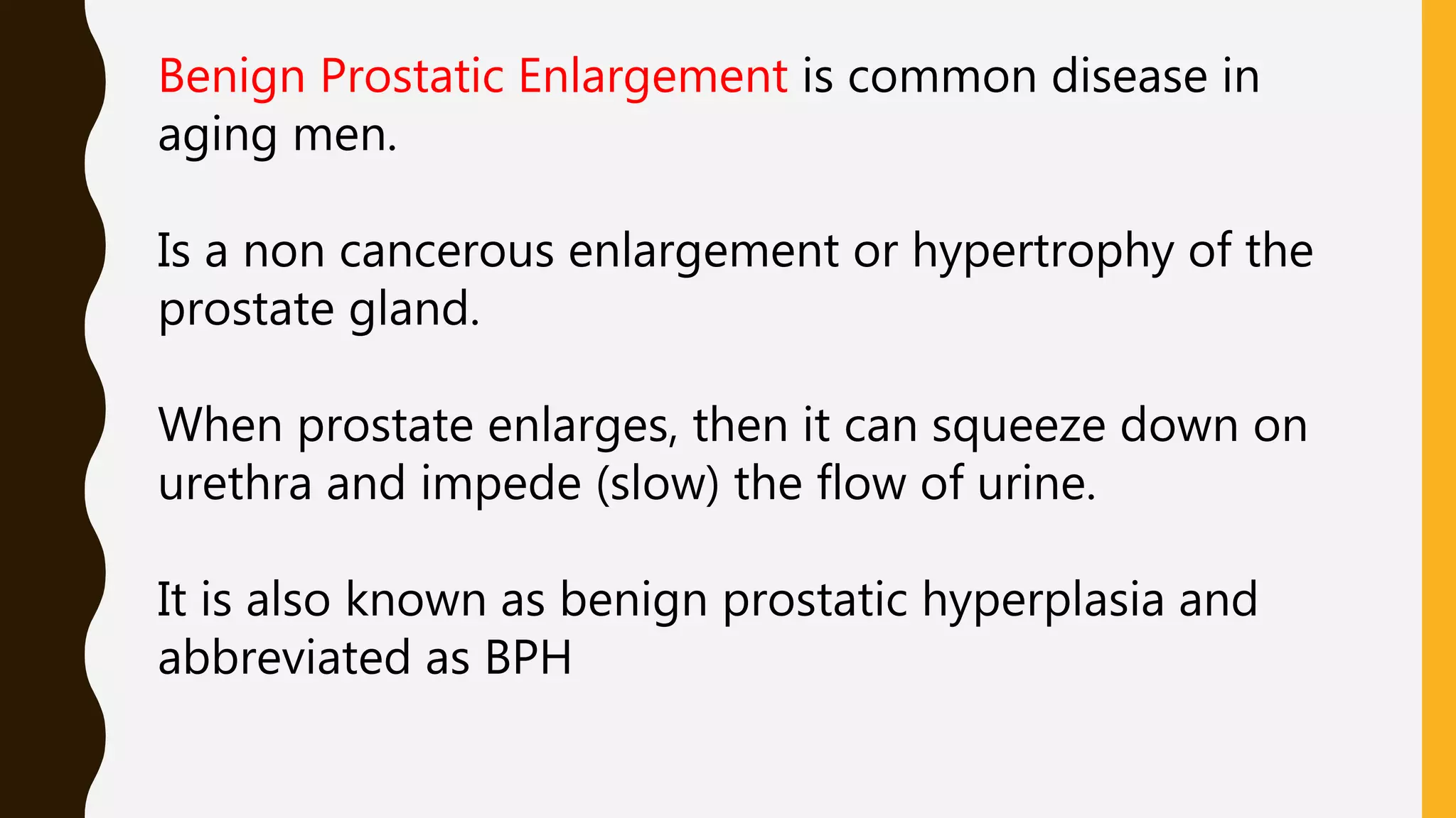 Benign Prostatic Enlargement is common disease in
aging men.
Is a non cancerous enlargement or hypertrophy of the
prostate gland.
When prostate enlarges, then it can squeeze down on
urethra and impede (slow) the flow of urine.
It is also known as benign prostatic hyperplasia and
abbreviated as BPH
 