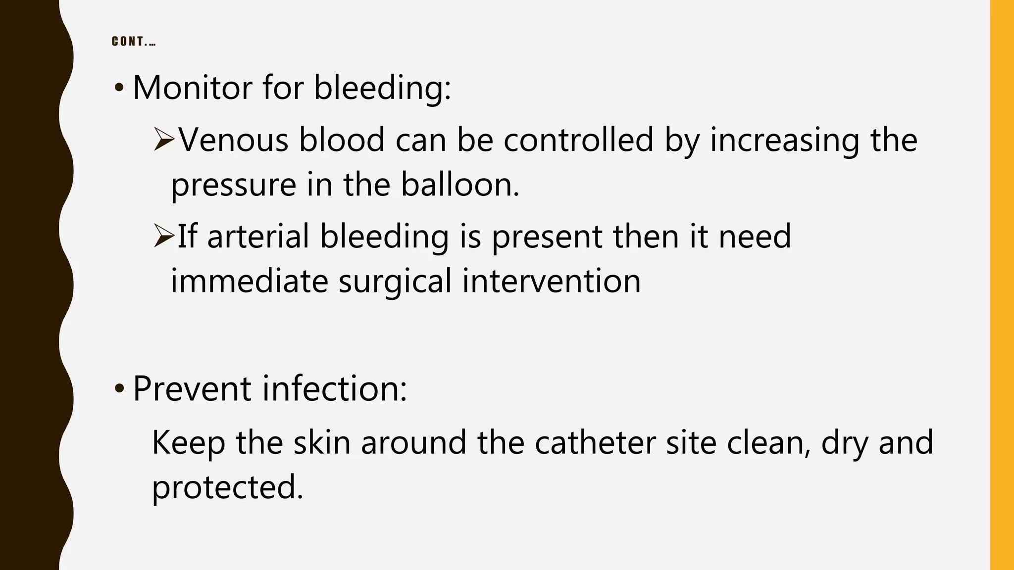 C O N T . …
• Monitor for bleeding:
Venous blood can be controlled by increasing the
pressure in the balloon.
If arterial bleeding is present then it need
immediate surgical intervention
• Prevent infection:
Keep the skin around the catheter site clean, dry and
protected.
 