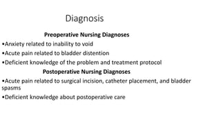 Diagnosis
Preoperative Nursing Diagnoses
•Anxiety related to inability to void
•Acute pain related to bladder distention
•Deficient knowledge of the problem and treatment protocol
Postoperative Nursing Diagnoses
•Acute pain related to surgical incision, catheter placement, and bladder
spasms
•Deficient knowledge about postoperative care
 