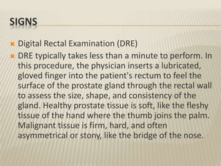 SIGNS
 Digital Rectal Examination (DRE)
 DRE typically takes less than a minute to perform. In
this procedure, the physician inserts a lubricated,
gloved finger into the patient's rectum to feel the
surface of the prostate gland through the rectal wall
to assess the size, shape, and consistency of the
gland. Healthy prostate tissue is soft, like the fleshy
tissue of the hand where the thumb joins the palm.
Malignant tissue is firm, hard, and often
asymmetrical or stony, like the bridge of the nose.
 