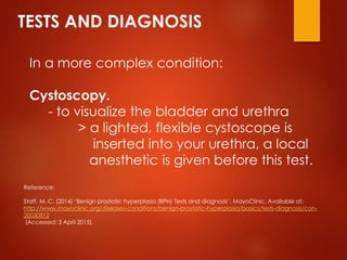 TESTS AND DIAGNOSIS
In a more complex condition:
Cystoscopy.
- to visualize the bladder and urethra
> a lighted, flexible cystoscope is
inserted into your urethra, a local
anesthetic is given before this test.
Reference:
Staff, M. C. (2014) ‘Benign prostatic hyperplasia (BPH) Tests and diagnosis’. MayoClinic. Available at:
http://www.mayoclinic.org/diseases-conditions/benign-prostatic-hyperplasia/basics/tests-diagnosis/con-
20030812
(Accessed: 3 April 2015).
 