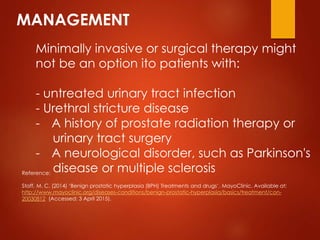 MANAGEMENT
Minimally invasive or surgical therapy might
not be an option ito patients with:
- untreated urinary tract infection
- Urethral stricture disease
- A history of prostate radiation therapy or
urinary tract surgery
- A neurological disorder, such as Parkinson's
disease or multiple sclerosisReference:
Staff, M. C. (2014) ‘Benign prostatic hyperplasia (BPH) Treatments and drugs’. MayoClinic. Available at:
http://www.mayoclinic.org/diseases-conditions/benign-prostatic-hyperplasia/basics/treatment/con-
20030812 (Accessed: 3 April 2015).
 