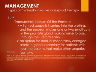 MANAGEMENT
Types of minimally invasive or surgical therapy
TUIP
- Transurethral Incision Of The Prostate
> A lighted scope is inserted into the urethra,
and the surgeon makes one or two small cuts
in the prostate gland making urine to pass
through the urethra easily.
> an option for small or moderately enlarged
prostate gland, especially for patients with
health problems that make other surgeries
too risky.Reference:
Staff, M. C. (2014) ‘Benign prostatic hyperplasia (BPH) Treatments and drugs’. MayoClinic. Available at:
http://www.mayoclinic.org/diseases-conditions/benign-prostatic-hyperplasia/basics/treatment/con-
20030812 (Accessed: 3 April 2015).
 