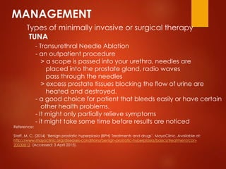 MANAGEMENT
Types of minimally invasive or surgical therapy
TUNA
- Transurethral Needle Ablation
- an outpatient procedure
> a scope is passed into your urethra, needles are
placed into the prostate gland, radio waves
pass through the needles
> excess prostate tissues blocking the flow of urine are
heated and destroyed.
- a good choice for patient that bleeds easily or have certain
other health problems.
- It might only partially relieve symptoms
- it might take some time before results are noticed
Reference:
Staff, M. C. (2014) ‘Benign prostatic hyperplasia (BPH) Treatments and drugs’. MayoClinic. Available at:
http://www.mayoclinic.org/diseases-conditions/benign-prostatic-hyperplasia/basics/treatment/con-
20030812 (Accessed: 3 April 2015).
 