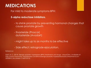 MEDICATIONS
For mild to moderate symptoms BPH:
5-alpha reductase inhibitors.
- to shrink prostate by preventing hormonal changes that
cause prostate growth
- finasteride (Proscar)
dutasteride (Avodart)
- might take up to six months to be effective
- Side effect: retrograde ejaculation.
Reference:
Staff, M. C. (2014) ‘Benign prostatic hyperplasia (BPH) Treatments and drugs’. MayoClinic. Available at:
http://www.mayoclinic.org/diseases-conditions/benign-prostatic-hyperplasia/basics/treatment/con-
20030812 (Accessed: 3 April 2015).
 