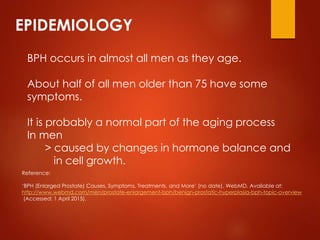 EPIDEMIOLOGY
BPH occurs in almost all men as they age.
About half of all men older than 75 have some
symptoms.
It is probably a normal part of the aging process
In men
> caused by changes in hormone balance and
in cell growth.
Reference:
‘BPH (Enlarged Prostate) Causes, Symptoms, Treatments, and More’ (no date). WebMD. Available at:
http://www.webmd.com/men/prostate-enlargement-bph/benign-prostatic-hyperplasia-bph-topic-overview
(Accessed: 1 April 2015).
 